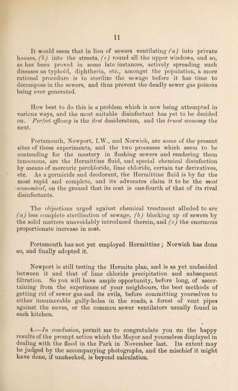 It would seem that in lieu of sewers ventilating (a) into private houses, (b) into the streets, (c) round all the upper windows, and so, as has been proved in some late instances, actively spreading such diseases as typhoid, diphtheria, etc., amongst the population, a more rational procedure is to sterilize the sewage before it has time to decompose in the sewers, and thus prevent the deadly sewer gas poisons being ever generated. How best to do this is a problem which is now being attempted in various ways, and the most suitable disinfectant has yet to be decided on. Perfect efficacy is the first desideratum, and the truest economy the next. Portsmouth, Newport, I.W., and Norwich, are some of the present sites of these experiments, and the two processes which seem to be contending for the mastery in flushing sewers and rendering them innocuous, are the Hermittine fluid, and special chemical disinfection by means of mercuric perchloride, lime chloride, certain tar derivatives, etc. As a germicide and deodorant, the Hermittine fluid is by far the most rapid and complete, and its advocates claim it to be the most economical, on the ground that its cost is one-fourth of that of its rival disinfectants. The objections urged against chemical treatment alluded to are (a) less complete sterilisation of sewage, (b) blocking up of sewers by the solid matters unavoidably introduced therein, and (c) the enormous proportionate increase in cost. Portsmouth has not yet employed Hermittine; Norwich has done so, and finally adopted it. Newport is still testing the Hermite plan, and is as yet undecided between it and that of lime chloride precipitation and subsequent filtration. So you will have ample opportunity, before long, of ascer¬ taining from the experience of your neighbours, the best methods of getting rid of sewer gas and its evils, before committing yourselves to either innumerable gully-holes in the roads, a forest of vent pipes against the eaves, or the common sewer ventilators usually found in each kitchen. * 4.—In conclusion, permit me to congratulate you on the happy results of the prompt action which the Mayor and yourselves displayed in dealing with the flood in the Park in November last. Its extent may be judged by the accompanying photographs, and the mischief it might have done, if unchecked, is beyond calculation.