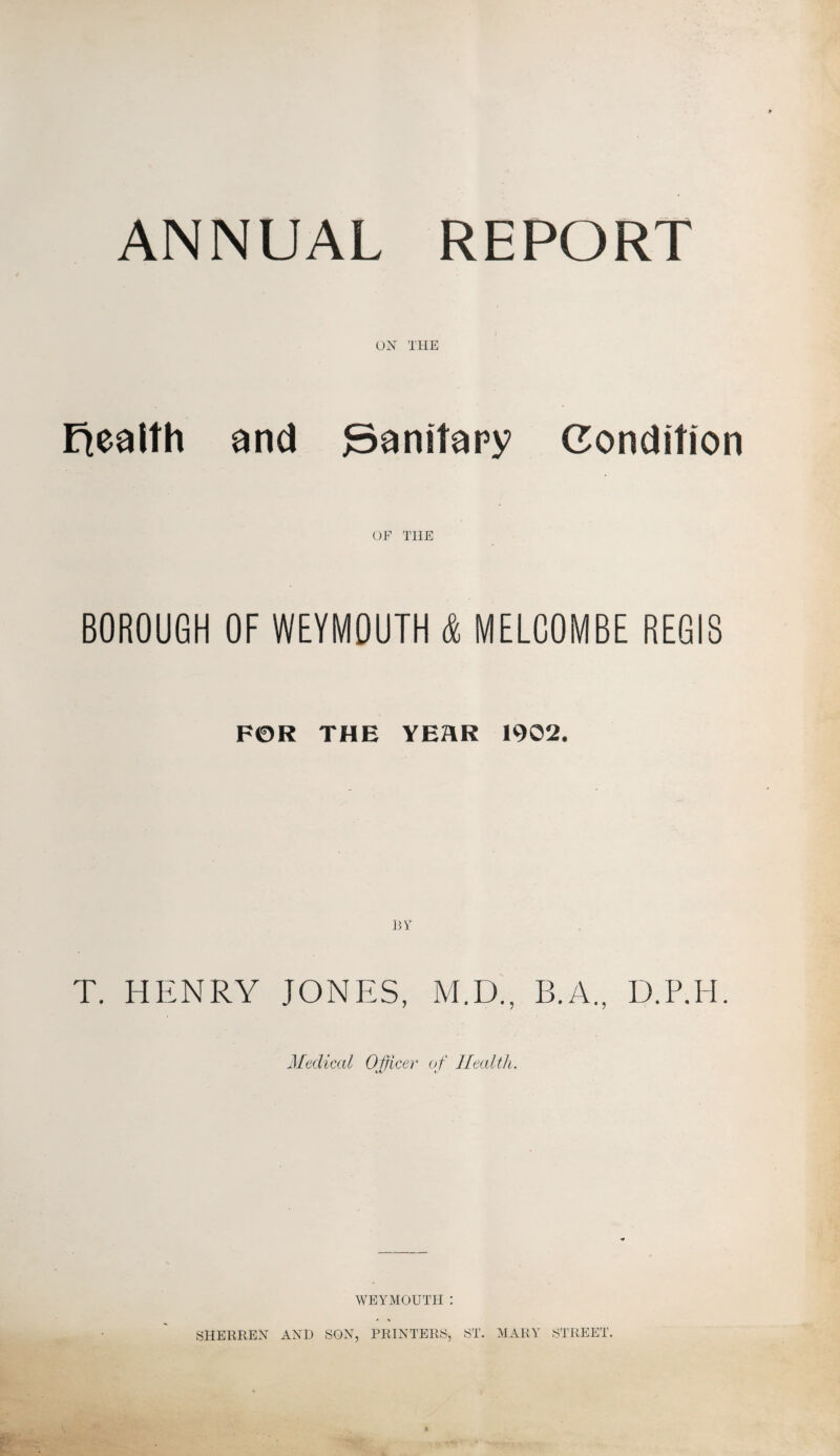 ANNUAL REPORT UN THE Health and 3anitary Condition OF THE BOROUGH OF WEYMOUTH & MELCOMBE REGIS F0R THE YEAR 1902. 13i* T. HENRY JONES, M.D., B.A., D.P.H. Medical Officer of Health. WEYMOUTH : SHERREN AND SON, PRINTERS, ST. MARY STREET.