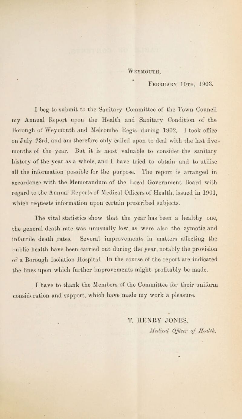 Weymouth, February 10th, 1903. I beg to submit to the Sanitary Committee of the Town Council my Annual Report upon the Health and Sanitary Condition of the Borough of Weymouth and Melcombe Regis during 1902. I took office on July 23rd, and am therefore only called upon to deal with the last five* months of the year. But it is most valuable to consider the sanitary history of the year as a whole, and 1 have tried to obtain and to utilise all the information possible for the purpose. The report is arranged in accordance with the Memorandum of the Local Government Board with regard to the Annual Reports of Medical Officers of Health, issued in 1901, which requests information upon certain prescribed subjects. The vital statistics show that the year has been a healthy one, the general death rate was unusually low, as were also the zymotic and infantile death rates. Several improvements in matters affecting the public health have been carried out during the year, notably the provision of a Borough Isolation Hospital. In the course of the report are indicated the lines upon which further improvements might profitably be made. I have to thank the Members of the Committee for their uniform considc ration and support, which have made my work a pleasure. T. HENRY JONES, Medical Officer of Health.