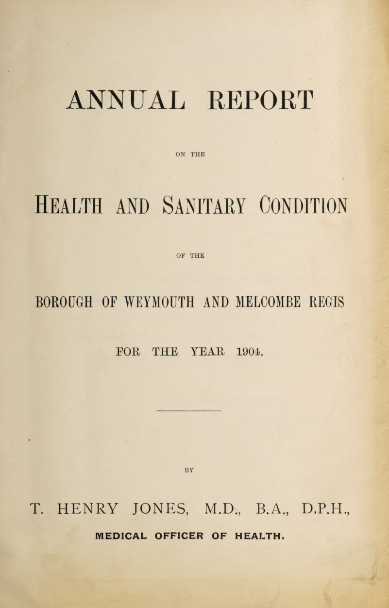 ANNUAL REPORT ON THE Health and Sanitary Condition OF THE BOROUGH OF WEYMOUTH AND MELCOMBE REGIS FOR THE YEAR 1904. BY T. HENRY JONES, M.D., B.A., D.P.H., MEDICAL OFFICER OF HEALTH.