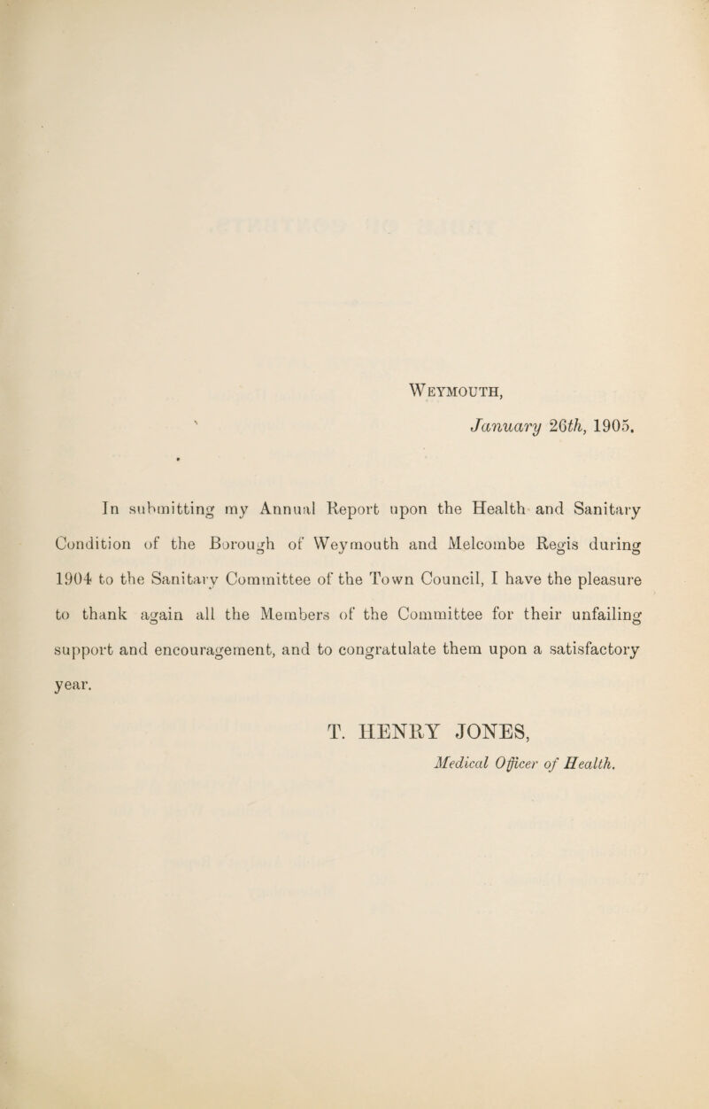 Weymouth, January 26th, 1905. In submitting my Annual Report upon the Health and Sanitary Condition of the Borough of Weymouth and Melcombe Regis during 1904 to the Sanitary Committee of the Town Council, I have the pleasure to thank again all the Members of the Committee for their unfailing o o support and encouragement, and to congratulate them upon a satisfactory year. T. HENRY JONES, Medical Officer of Health.