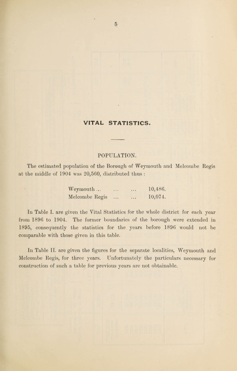 VITAL STATISTICS. POPULATION. The estimated population of the Borough of Weymouth and Melcombe Regis at the middle of 1904 was 20,560, distributed thus : Weymouth... ... ... 10,486. Melcombe Regis ... ... 10,074. In Table I. are given the Vital Statistics for the whole district for each year from 1896 to 1904. The former boundaries of the borough were extended in 1895, consequently the statistics for the years before 1896 would not be comparable with those given in this table. In Table II. are given the figures for the separate localities, Weymouth and Melcombe Regis, for three years. Unfortunately the particulars necessary for construction of such a table for previous years are not obtainable.