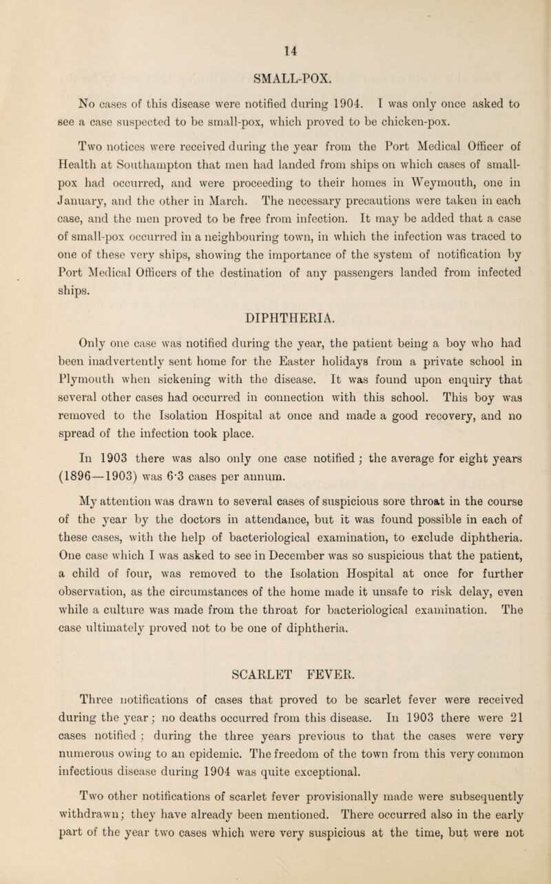 SMALL-POX. No cases of this disease were notified during 1904. I was only once asked to see a case suspected to be small-pox, which proved to be chicken-pox. Two notices were received during the year from the Port Medical Officer of Health at Southampton that men had landed from ships on which cases of small¬ pox had occurred, and were proceeding to their homes in Weymouth, one in January, and the other in March. The necessary precautions were taken in each case, and the men proved to be free from infection. It may be added that a case of small-pox occurred in a neighbouring town, in which the infection was traced to one of these very ships, showing the importance of the system of notification by Port Medical Officers of the destination of any passengers landed from infected ships. DIPHTHERIA. Only one case was notified during the year, the patient being a boy who had been inadvertently sent home for the Easter holidays from a private school in Plymouth when sickening with the disease. It was found upon enquiry that several other cases had occurred in connection with this school. This boy was removed to the Isolation Hospital at once and made a good recovery, and no spread of the infection took place. In 1903 there was also only one case notified ; the average for eight years (1896—1903) was 6*3 cases per annum. My attention was drawn to several cases of suspicious sore throat in the course of the year by the doctors in attendance, but it was found possible in each of these cases, with the help of bacteriological examination, to exclude diphtheria. One case which I was asked to see in December was so suspicious that the patient, a child of four, was removed to the Isolation Hospital at once for further observation, as the circumstances of the home made it unsafe to risk delay, even while a culture was made from the throat for bacteriological examination. The case ultimately proved not to be one of diphtheria. SCARLET FEVER. Three notifications of cases that proved to be scarlet fever were received during the year; no deaths occurred from this disease. In 1903 there were 21 cases notified ; during the three years previous to that the cases were very numerous owing to an epidemic. The freedom of the town from this very common infectious disease during 1904 was quite exceptional. Two other notifications of scarlet fever provisionally made were subsequently withdrawn; they have already been mentioned. There occurred also in the early part of the year two cases which were very suspicious at the time, but were not