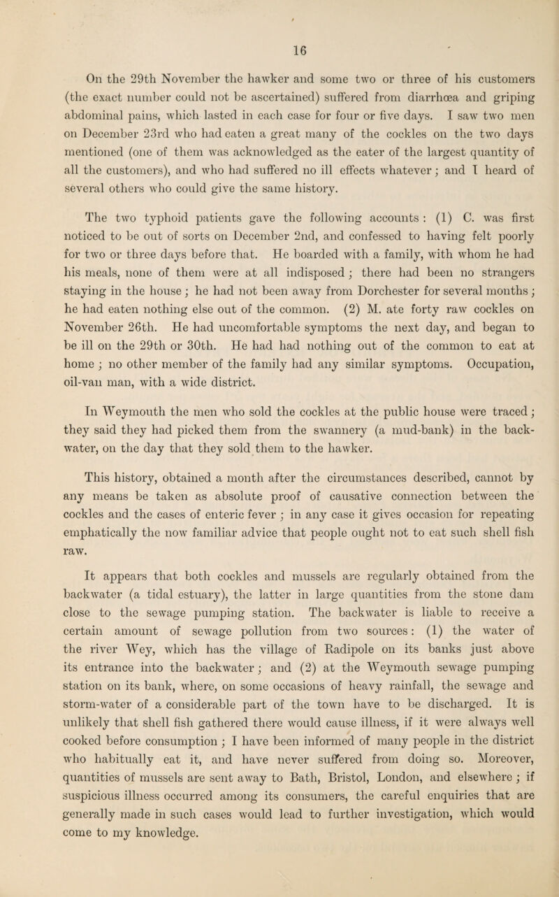 On the 29th November the hawker and some two or three of his customers (the exact number could not be ascertained) suffered from diarrhoea and griping abdominal pains, which lasted in each case for four or five days. I saw two men on December 23rd who had eaten a great many of the cockles on the two days mentioned (one of them was acknowledged as the eater of the largest quantity of all the customers), and who had suffered no ill effects whatever; and I heard of several others who could give the same history. The two typhoid patients gave the following accounts : (1) C. was first noticed to be out of sorts on December 2nd, and confessed to having felt poorly for two or three days before that. He boarded with a family, with whom he had his meals, none of them were at all indisposed ; there had been no strangers staying in the house ; he had not been away from Dorchester for several months; he had eaten nothing else out of the common. (2) M. ate forty raw cockles on November 26th. He had uncomfortable symptoms the next day, and began to be ill on the 29th or 30th. He had had nothing out of the common to eat at home ; no other member of the family had any similar symptoms. Occupation, oil-van man, with a wide district. In Weymouth the men who sold the cockles at the public house were traced; they said they had picked them from the swannery (a mud-bank) in the back¬ water, on the day that they sold them to the hawker. This history, obtained a month after the circumstances described, cannot by any means be taken as absolute proof of causative connection between the cockles and the cases of enteric fever ; in any case it gives occasion for repeating emphatically the now familiar advice that people ought not to eat such shell fish raw. It appears that both cockles and mussels are regularly obtained from the backwater (a tidal estuary), the latter in large quantities from the stone dam close to the sewage pumping station. The backwater is liable to receive a certain amount of sewage pollution from two sources: (1) the water of the river Wey, which has the village of Radipole on its banks just above its entrance into the backwater; and (2) at the Weymouth sewage pumping station on its bank, where, on some occasions of heavy rainfall, the sewage and storm-water of a considerable part of the town have to be discharged. It is unlikely that shell fish gathered there would cause illness, if it were always well cooked before consumption ; I have been informed of many people in the district who habitually eat it, and have never suffered from doing so. Moreover, quantities of mussels are sent away to Bath, Bristol, London, and elsewhere ; if suspicious illness occurred among its consumers, the careful enquiries that are generally made in such cases would lead to further investigation, which would come to my knowledge.