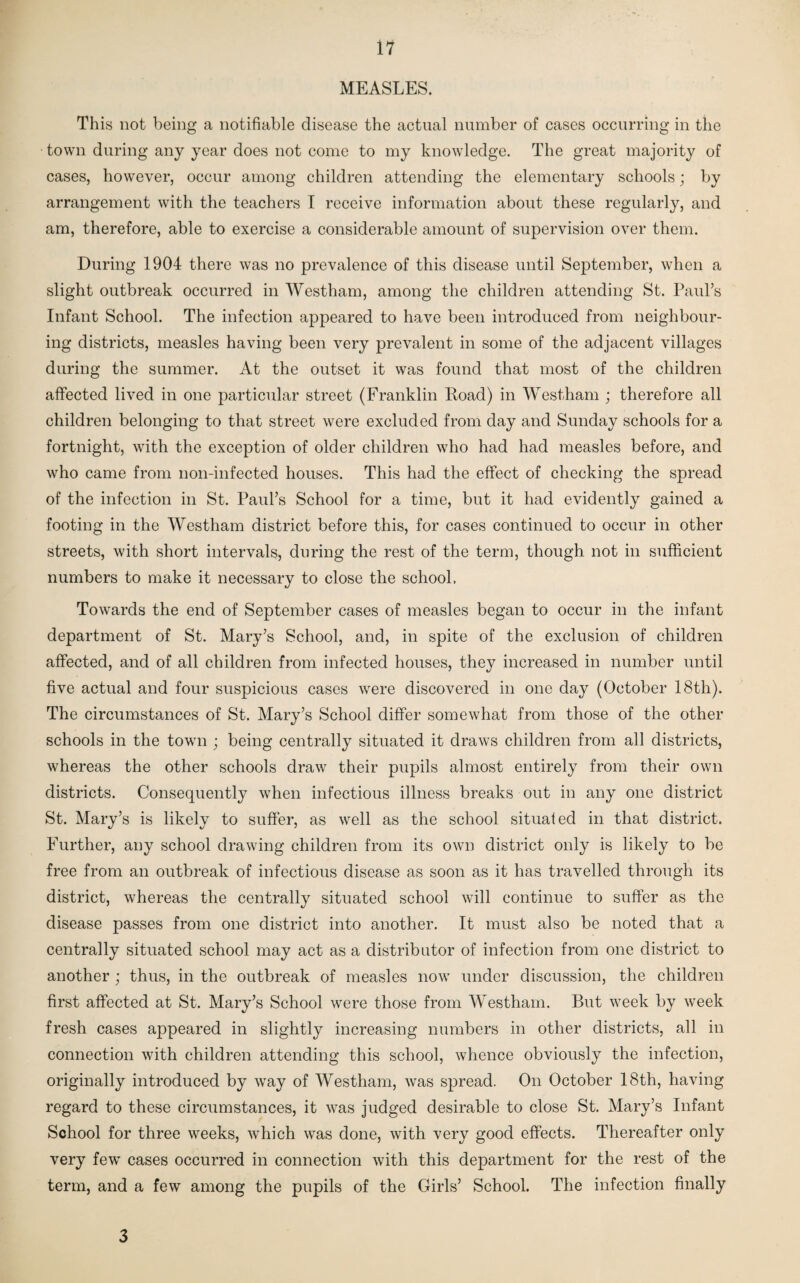MEASLES. This not being a notifiable disease the actual number of cases occurring in the town during any year does not come to my knowledge. The great majority of cases, however, occur among children attending the elementary schools; by arrangement with the teachers I receive information about these regularly, and am, therefore, able to exercise a considerable amount of supervision over them. During 1904 there was no prevalence of this disease until September, when a slight outbreak occurred in Westham, among the children attending St. Paul’s Infant School. The infection appeared to have been introduced from neighbour¬ ing districts, measles having been very prevalent in some of the adjacent villages during the summer. At the outset it was found that most of the children affected lived in one particular street (Franklin Road) in Westham ; therefore all children belonging to that street were excluded from day and Sunday schools for a fortnight, with the exception of older children who had had measles before, and who came from non-infected houses. This had the effect of checking the spread of the infection in St. Paul’s School for a time, but it had evidently gained a footing in the Westham district before this, for cases continued to occur in other streets, with short intervals, during the rest of the term, though not in sufficient numbers to make it necessary to close the school, Towards the end of September cases of measles began to occur in the infant department of St. Mary’s School, and, in spite of the exclusion of children affected, and of all children from infected houses, they increased in number until five actual and four suspicious cases were discovered in one day (October 18th). The circumstances of St. Mary’s School differ somewhat from those of the other schools in the town ; being centrally situated it draws children from all districts, whereas the other schools draw their pupils almost entirely from their own districts. Consequently when infectious illness breaks out in any one district St. Mary’s is likely to suffer, as well as the school situated in that district. Further, any school drawing children from its own district only is likely to be free from an outbreak of infectious disease as soon as it has travelled through its district, whereas the centrally situated school will continue to suffer as the disease passes from one district into another. It must also be noted that a centrally situated school may act as a distributor of infection from one district to another ; thus, in the outbreak of measles now under discussion, the children first affected at St. Mary’s School were those from Westham. But week by week fresh cases appeared in slightly increasing numbers in other districts, all in connection with children attending this school, whence obviously the infection, originally introduced by way of Westham, was spread. On October 18th, having regard to these circumstances, it was judged desirable to close St. Mary’s Infant School for three weeks, which was done, with very good effects. Thereafter only very few cases occurred in connection with this department for the rest of the term, and a few among the pupils of the Girls’ School. The infection finally 3