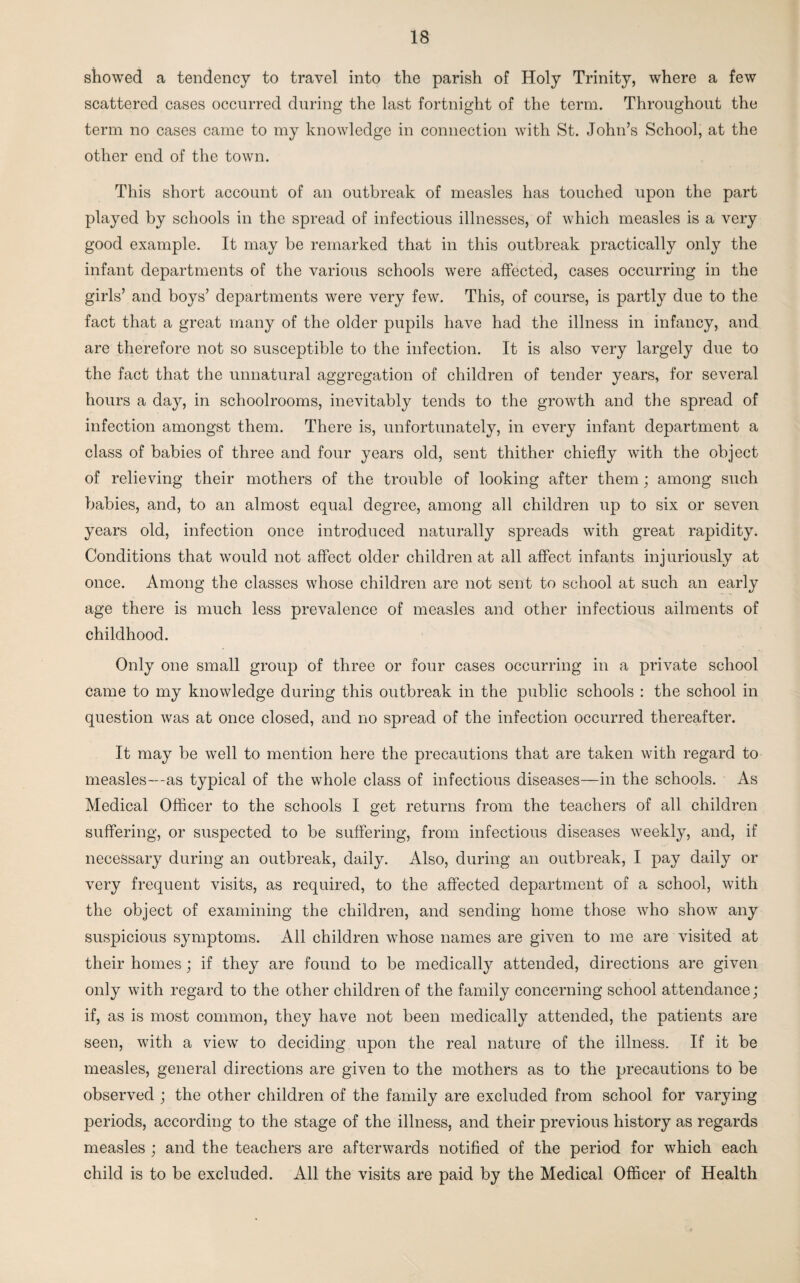 showed a tendency to travel into the parish of Holy Trinity, where a few scattered cases occurred during the last fortnight of the term. Throughout the term no cases came to my knowledge in connection with St. John’s School, at the other end of the town. This short account of an outbreak of measles has touched upon the part played by schools in the spread of infectious illnesses, of which measles is a very good example. It may be remarked that in this outbreak practically only the infant departments of the various schools were affected, cases occurring in the girls’ and boys’ departments were very few. This, of course, is partly due to the fact that a great many of the older pupils have had the illness in infancy, and are therefore not so susceptible to the infection. It is also very largely due to the fact that the unnatural aggregation of children of tender years, for several hours a day, in schoolrooms, inevitably tends to the growth and the spread of infection amongst them. There is, unfortunately, in every infant department a class of babies of three and four years old, sent thither chiefly with the object of relieving their mothers of the trouble of looking after them ; among such babies, and, to an almost equal degree, among all children up to six or seven years old, infection once introduced naturally spreads with great rapidity. Conditions that would not affect older children at all affect infants injuriously at once. Among the classes whose children are not sent to school at such an early age there is much less prevalence of measles and other infectious ailments of childhood. Only one small group of three or four cases occurring in a private school came to my knowledge during this outbreak in the public schools : the school in question was at once closed, and no spread of the infection occurred thereafter. It may be well to mention here the precautions that are taken with regard to measles—as typical of the whole class of infectious diseases—in the schools. As Medical Officer to the schools I get returns from the teachers of all children suffering, or suspected to be suffering, from infectious diseases weekly, and, if necessary during an outbreak, daily. Also, during an outbreak, I pay daily or very frequent visits, as required, to the affected department of a school, with the object of examining the children, and sending home those who show any suspicious symptoms. All children whose names are given to me are visited at their homes; if they are found to be medically attended, directions are given only with regard to the other children of the family concerning school attendance; if, as is most common, they have not been medically attended, the patients are seen, with a view to deciding upon the real nature of the illness. If it be measles, general directions are given to the mothers as to the precautions to be observed ; the other children of the family are excluded from school for varying periods, according to the stage of the illness, and their previous history as regards measles ; and the teachers are afterwards notified of the period for which each child is to be excluded. All the visits are paid by the Medical Officer of Health