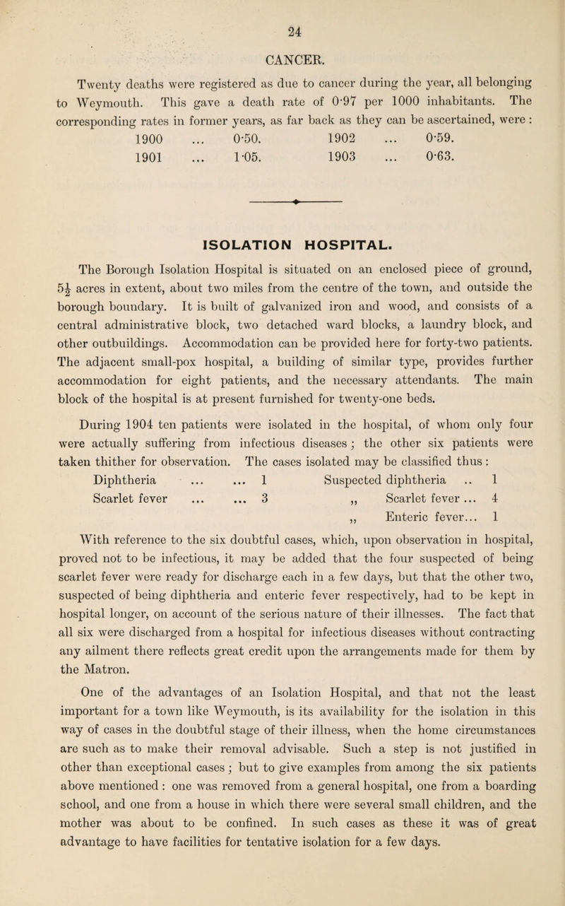 CANCER. Twenty deaths were registered as due to cancer during the year, all belonging to Weymouth. This gave a death rate of 097 per 1000 inhabitants. The corresponding rates in former years, as far back as they can be ascertained, were : 1900 ... 0-50. 1902 ... 0-59. 1901 ... 1*05. 1903 ... 0-63. -♦- ISOLATION HOSPITAL. The Borough Isolation Hospital is situated on an enclosed piece of ground, 5J acres in extent, about two miles from the centre of the town, and outside the borough boundary. It is built of galvanized iron and wood, and consists of a central administrative block, two detached ward blocks, a laundry block, and other outbuildings. Accommodation can be provided here for forty-two patients. The adjacent small-pox hospital, a building of similar type, provides further accommodation for eight patients, and the necessary attendants. The main block of the hospital is at present furnished for twenty-one beds. During 1904 ten patients were isolated in the hospital, of whom only four were actually suffering from infectious diseases; the other six patients were taken thither for observation. The cases isolated may be classified thus: Diphtheria ... ... 1 Suspected diphtheria .. 1 Scarlet fever ... ... 3 ,, Scarlet fever ... 4 ,, Enteric fever... 1 With reference to the six doubtful cases, which, upon observation in hospital, proved not to be infectious, it may be added that the four suspected of being scarlet fever were ready for discharge each in a few days, but that the other two, suspected of being diphtheria and enteric fever respectively, had to be kept in hospital longer, on account of the serious nature of their illnesses. The fact that all six were discharged from a hospital for infectious diseases without contracting any ailment there reflects great credit upon the arrangements made for them by the Matron. One of the advantages of an Isolation Hospital, and that not the least important for a town like Weymouth, is its availability for the isolation in this way of cases in the doubtful stage of their illness, when the home circumstances are such as to make their removal advisable. Such a step is not justified in other than exceptional cases; but to give examples from among the six patients above mentioned : one was removed from a general hospital, one from a boarding school, and one from a house in which there were several small children, and the mother was about to be confined. In such cases as these it was of great advantage to have facilities for tentative isolation for a few days.