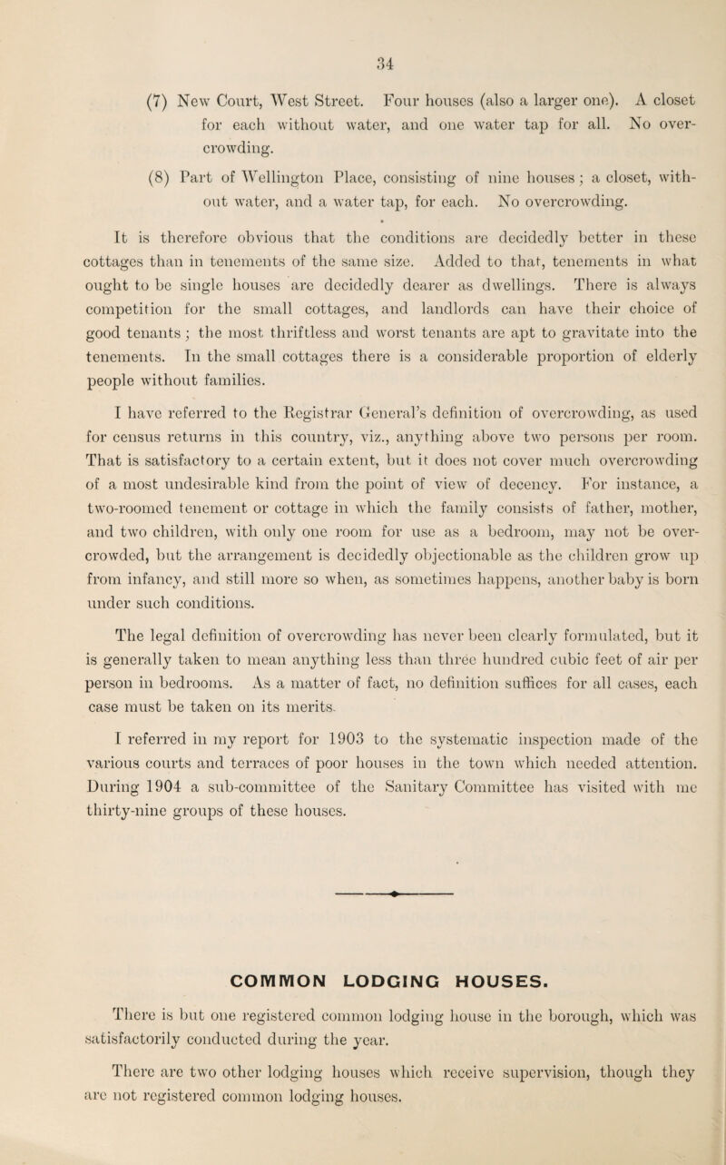 (7) New Court, West Street. Four houses (also a larger one). A closet for each without water, and one water tap for all. No over¬ crowding. (8) Part of Wellington Place, consisting of nine houses; a closet, with¬ out water, and a water tap, for each. No overcrowding. » It is therefore obvious that the conditions are decidedly better in these cottages than in tenements of the same size. Added to that, tenements in what ought to be single houses are decidedly dearer as dwellings. There is always competition for the small cottages, and landlords can have their choice of good tenants; the most thriftless and worst tenants are apt to gravitate into the tenements. In the small cottages there is a considerable proportion of elderly people without families. I have referred to the Registrar General’s definition of overcrowding, as used for census returns in this country, viz., anything above two persons per room. That is satisfactory to a certain extent, but it does not cover much overcrowding of a most undesirable kind from the point of view of decency. For instance, a two-roomed tenement or cottage in which the family consists of father, mother, and two children, with only one room for use as a bedroom, may not be over¬ crowded, but the arrangement is decidedly objectionable as the children grow up from infancy, and still more so when, as sometimes happens, another baby is born under such conditions. The legal definition of overcrowding has never been clearly formulated, but it is generally taken to mean anything less than three hundred cubic feet of air per person in bedrooms. As a matter of fact, no definition suffices for all cases, each case must be taken on its merits. I referred in my report for 1903 to the systematic inspection made of the various courts and terraces of poor houses in the town which needed attention. During 1904 a sub-committee of the Sanitary Committee has visited with me thirty-nine groups of these houses. COMMON LODGING HOUSES. There is but one registered common lodging house in the borough, which was satisfactorily conducted during the year. There are two other lodging houses which receive supervision, though they arc not registered common lodging houses.