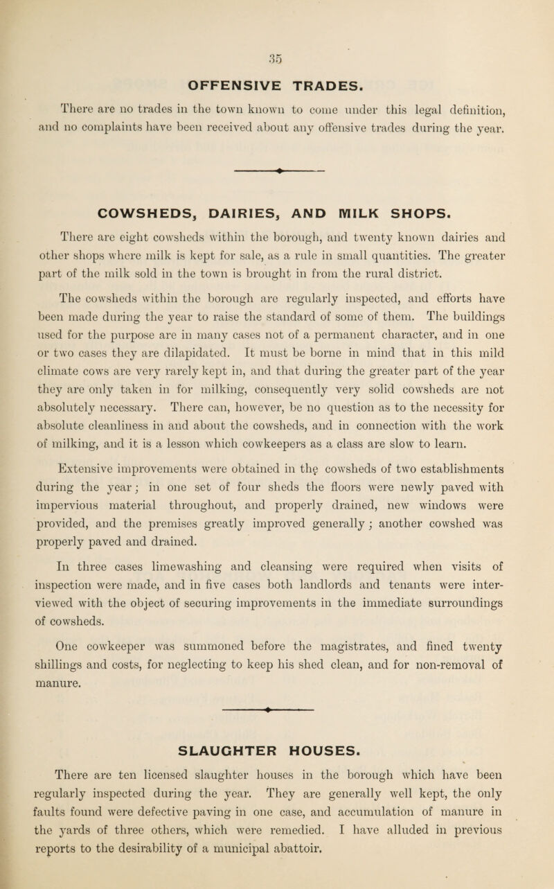 OFFENSIVE TRADES. There are no trades in the town known to come under this legal definition, and no complaints have been received about any offensive trades during the year. •» — COWSHEDS, DAIRIES, AND MILK SHOPS. There are eight cowsheds within the borough, and twenty known dairies and other shops where milk is kept for sale, as a rule in small quantities. The greater part of the milk sold in the town is brought in from the rural district. The cowsheds within the borough are regularly inspected, and efforts have been made during the year to raise the standard of some of them. The buildings used for the purpose are in many cases not of a permanent character, and in one or two cases they are dilapidated. It must be borne in mind that in this mild climate cows are very rarely kept in, and that during the greater part of the year they are only taken in for milking, consequently very solid cowsheds are not absolutely necessary. There can, however, be no question as to the necessity for absolute cleanliness in and about the cowsheds, and in connection with the work of milking, and it is a lesson which cowkeepers as a class are slow to learn. Extensive improvements were obtained in the cowsheds of two establishments during the year; in one set of four sheds the floors were newly paved with impervious material throughout, and properly drained, new windows were provided, and the premises greatly improved generally ; another cowshed was properly paved and drained. In three cases limewashing and cleansing were required when visits of inspection were made, and in five cases both landlords and tenants were inter¬ viewed with the object of securing improvements in the immediate surroundings of cowsheds. One cowkeeper was summoned before the magistrates, and fined twenty shillings and costs, for neglecting to keep his shed clean, and for non-removal of manure. ■■ ■» ■ ■■ ■ SLAUGHTER HOUSES. There are ten licensed slaughter houses in the borough which have been regularly inspected during the year. They are generally well kept, the only faults found were defective paving in one case, and accumulation of manure in the yards of three others, which were remedied. I have alluded in previous reports to the desirability of a municipal abattoir.