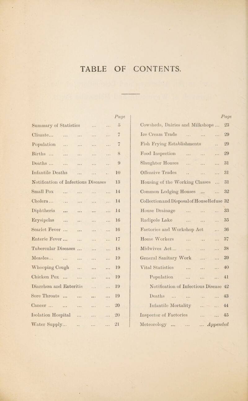 TABLE OF CONTENTS. Summary of Statistics Climate... Population Births ... Deaths ... Infantile Deaths Notification of Infectious Diseases Small Pox Cholera... Diphtheria Erysipelas Scarlet Fever ... Enteric Fever ... Tubercular Diseases ... Measles... Whooping-Cough Chicken Pox ... Diarrhoea and Enteritis Sore Throats ... Cancer ... Isolation Hospital Water Supply... Page 7 7 8 9 10 13 14 14 14 16 16 17 18 19 19 19 19 19 20 20 21 Page Cowsheds, Dairies and Milkshops ... 23 Ice Cream Trade ... ... ... 29 Fish Frying Establishments .. 29 Food Inspection ... ... ... 29 Slaughter Houses ... ... ... 31 Offensive Trades .. ... ... 31 Housing of the Working Classes ... 31 Common Lodging Houses ... ... 32 Collection and Disposal of HouseRef use 32 House Drainage ... ... .. 33 Radipole Lake ... ... ... 35 Factories and Workshop Act ... 36 Home Workers ... ... ... 37 Midwives Act... ... ... ... 38 General Sanitary Work ...- ... 39 Vital Statistics ... ... ... 40 Population ... ... ... 41 Notification of Infectious Disease 42 Deaths ... ... .. ... 43 Infantile Mortality ... ... 44 Inspector of Factories ... ... 45 Meteorology ... ... ... Appended