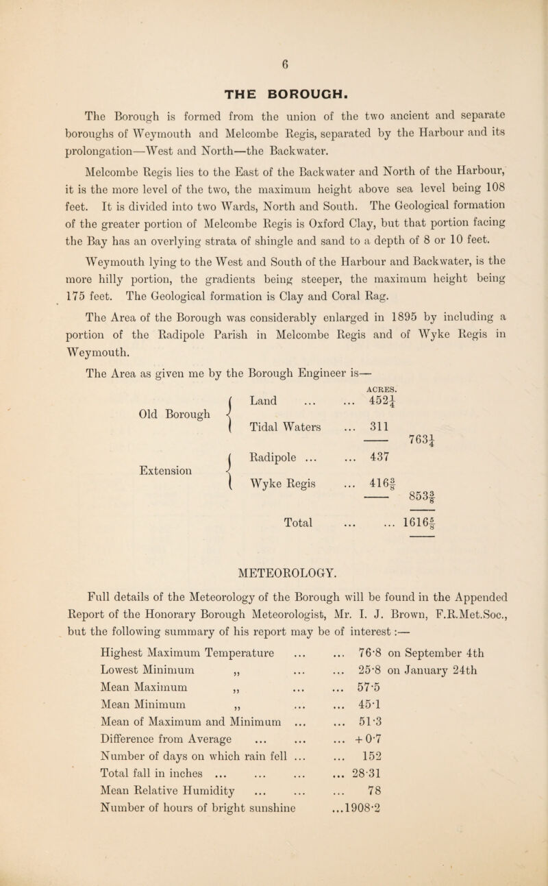 THE BOROUGH. The Borough is formed from the union of the two ancient and separate boroughs of Weymouth and Melcombe Regis, separated by the Harbour and its prolongation—West and North—the Backwater. Melcombe Regis lies to the East of the Backwater and North of the Harbour, it is the more level of the two, the maximum height above sea level being 108 feet. It is divided into two Wards, North and South. The Geological formation of the greater portion of Melcombe Regis is Oxford Clay, but that portion facing the Bay has an overlying strata of shingle and sand to a depth of 8 or 10 feet. Weymouth lying to the West and South of the Harbour and Backwater, is the more hilly portion, the gradients being steeper, the maximum height being 175 feet. The Geological formation is Clay and Coral Rag. The Area of the Borough was considerably enlarged in 1895 by including a portion of the Radipole Parish in Melcombe Regis and of Wyke Regis in Weymouth. The Area as given me by the Borough Engineer is— ACRES. ( Land ... 4521 Old Borough < 1 Tidal Waters ... 311 j Radipole ... ... 437 Extension < ( Wyke Regis ... 416§ 763J Total 1616f METEOROLOGY. Full details of the Meteorology of the Borough will be found in the Appended Report of the Honorary Borough Meteorologist, Mr. I. J. Brown, F.R.Met.Soc., but the following summary of his report may be of interest:— Highest Maximum Temperature ... 76’8 on September 4th Lowest Minimum ,, ... 25*8 on January 24th Mean Maximum ,, ... 57-5 Mean Minimum ,, ... 45T Mean of Maximum and Minimum ... 51-3 Difference from Average ... +0-7 Number of days on which rain fell ... ... 152 Total fall in inches ... ... 28 31 Mean Relative Humidity 78 Number of hours of bright sunshine ...1908*2