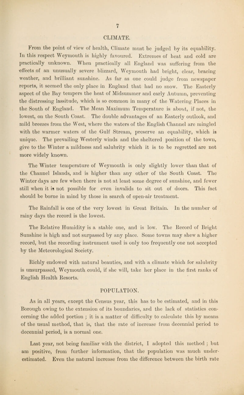 CLIMATE. From the point of view of health, Climate must be judged by its equability. In this respect Weymouth is highly favoured. Extremes of heat and cold are practically unknown. When practically all England was suffering from the effects of an unusually severe blizzard, Weymouth had bright, clear, bracing weather, and brilliant sunshine. As far as one could judge from newspaper reports, it seemed the only place in England that had no snow. The Easterly aspect of the Bay tempers the heat of Midsummer and early Autumn, preventing the distressing lassitude, which is so common in many of the Watering Places in the South of England. The Mean Maximum Temperature is about, if not, the lowest, on the South Coast. The double advantages of an Easterly outlook, and mild breezes from the West, where the waters of the English Channel are mingled with the warmer waters of the Gulf Stream, preserve an equability, which is unique. The prevailing Westerly winds and the sheltered position of the town, give to the Winter a mildness and salubrity which it is to be regretted are not more widely known. The Winter temperature of Weymouth is only slightly lower than that of the Channel Islands, and is higher than any other of the South Coast. The Winter days are few when there is not at least some degree of sunshine, and fewer still when it is not possible for even invalids to sit out of doors. This fact should be borne in mind by those in search of open-air treatment. The Rainfall is one of the very lowest in Great Britain. In the number of rainy days the record is the lowest. The Relative Humidity is a stable one, and is low. The Record of Bright Sunshine is high and not surpassed by any place. Some towns may shew a higher record, but the recording instrument used is only too frequently one not accepted by the Meteorological Society. Richly endowed with natural beauties, and with a climate which for salubrity is unsurpassed, Weymouth could, if she will, take her place in the first ranks of English Health Resorts. POPULATION. As in all years, except the Census year, this has to be estimated, and in this Borough owing to the extension of its boundaries, and the lack of statistics con¬ cerning the added portion ; it is a matter of difficulty to calculate this by means of the usual method, that is, that the rate of increase from decennial period to decennial period, is a normal one. Last year, not being familiar with the district, I adopted this method ; but am positive, from further information, that the population was much under¬ estimated. Even the natural increase from the difference between the birth rate