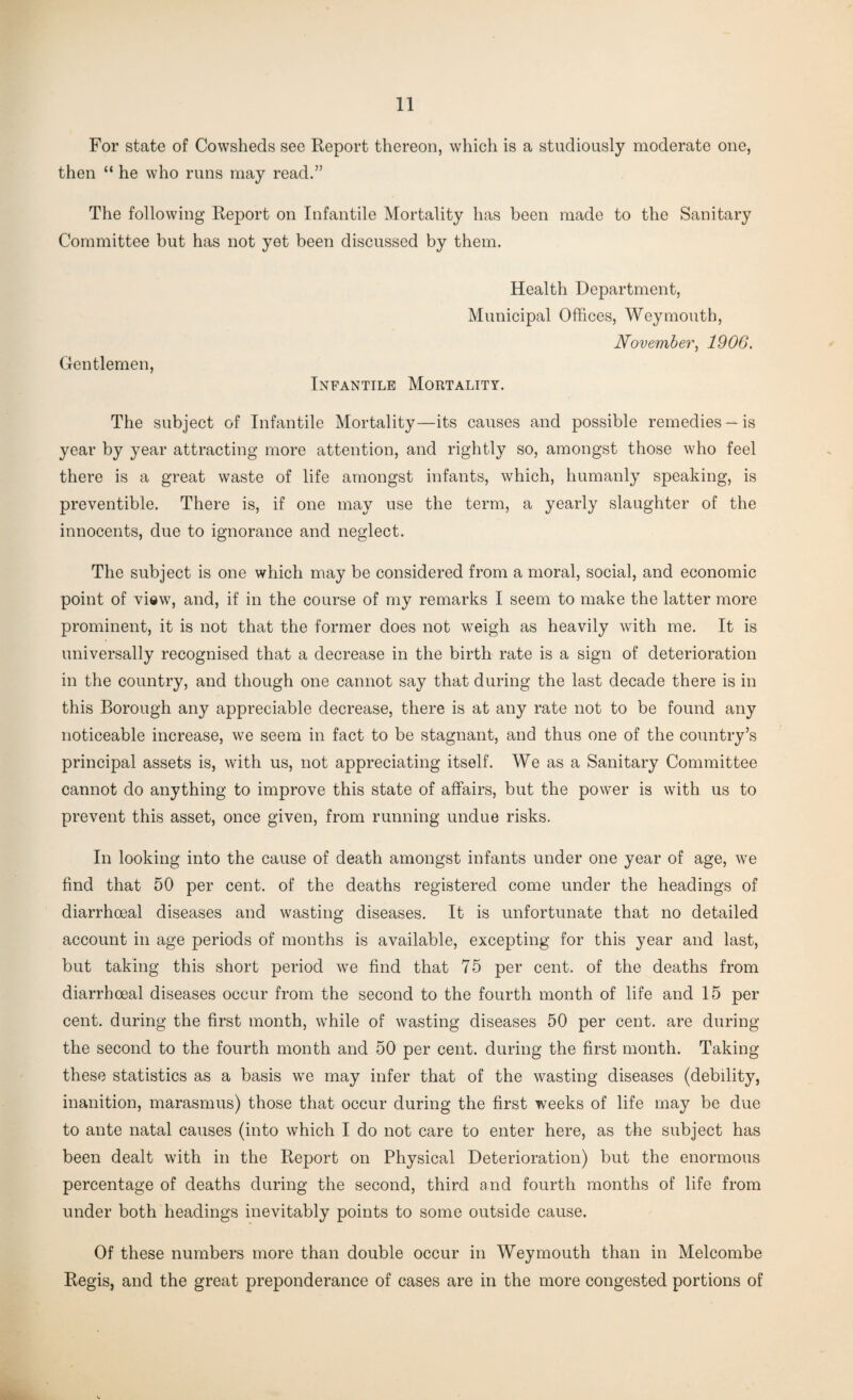 For state of Cowsheds see Report thereon, which is a studiously moderate one, then “ he who runs may read.” The following Report on Infantile Mortality has been made to the Sanitary Committee but has not yet been discussed by them. Health Department, Municipal Offices, Weymouth, November, 1906. Gentlemen, Infantile Mortality. The subject of Infantile Mortality—its causes and possible remedies —is year by year attracting more attention, and rightly so, amongst those who feel there is a great waste of life amongst infants, which, humanly speaking, is preventible. There is, if one may use the term, a yearly slaughter of the innocents, due to ignorance and neglect. The subject is one which may be considered from a moral, social, and economic point of view, and, if in the course of my remarks I seem to make the latter more prominent, it is not that the former does not weigh as heavily with me. It is universally recognised that a decrease in the birth rate is a sign of deterioration in the country, and though one cannot say that during the last decade there is in this Borough any appreciable decrease, there is at any rate not to be found any noticeable increase, we seem in fact to be stagnant, and thus one of the country’s principal assets is, with us, not appreciating itself. We as a Sanitary Committee cannot do anything to improve this state of affairs, but the power is with us to prevent this asset, once given, from running undue risks. In looking into the cause of death amongst infants under one year of age, we find that 50 per cent, of the deaths registered come under the headings of diarrhoeal diseases and wasting diseases. It is unfortunate that no detailed account in age periods of months is available, excepting for this year and last, but taking this short period we find that 75 per cent, of the deaths from diarrhoeal diseases occur from the second to the fourth month of life and 15 per cent, during the first month, while of wasting diseases 50 per cent, are during the second to the fourth month and 50 per cent, during the first month. Taking these statistics as a basis we may infer that of the wasting diseases (debility, inanition, marasmus) those that occur during the first weeks of life may be due to ante natal causes (into which I do not care to enter here, as the subject has been dealt with in the Report on Physical Deterioration) but the enormous percentage of deaths during the second, third and fourth months of life from under both headings inevitably points to some outside cause. Of these numbers more than double occur in Weymouth than in Melcombe Regis, and the great preponderance of cases are in the more congested portions of