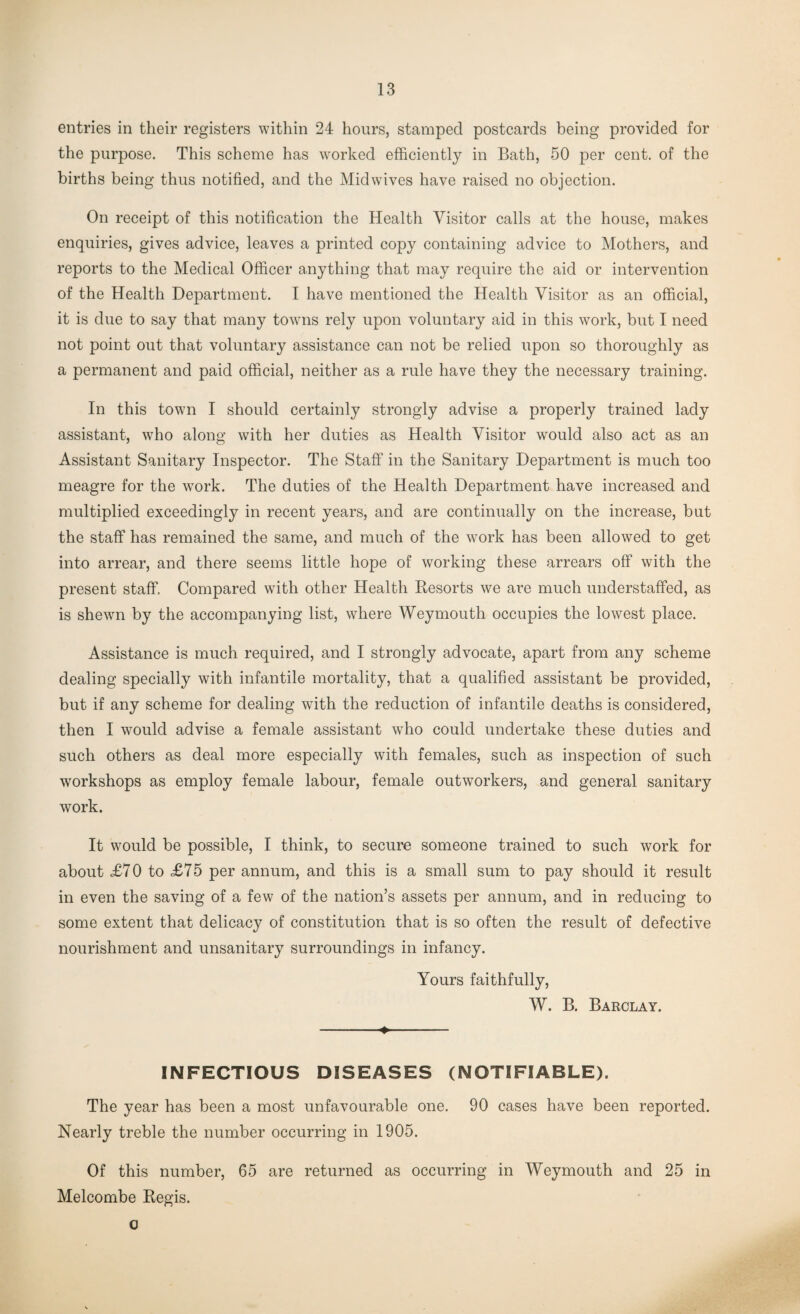 entries in their registers within 24 hours, stamped postcards being provided for the purpose. This scheme has worked efficiently in Bath, 50 per cent, of the births being thus notified, and the Midwives have raised no objection. On receipt of this notification the Health Visitor calls at the house, makes enquiries, gives advice, leaves a printed copy containing advice to Mothers, and reports to the Medical Officer anything that may require the aid or intervention of the Health Department. I have mentioned the Health Visitor as an official, it is due to say that many towns rely upon voluntary aid in this work, but I need not point out that voluntary assistance can not be relied upon so thoroughly as a permanent and paid official, neither as a rule have they the necessary training. In this town I should certainly strongly advise a properly trained lady assistant, who along with her duties as Health Visitor would also act as an Assistant Sanitary Inspector. The Staff in the Sanitary Department is much too meagre for the work. The duties of the Health Department have increased and multiplied exceedingly in recent years, and are continually on the increase, but the staff has remained the same, and much of the work has been allowed to get into arrear, and there seems little hope of working these arrears off with the present staff. Compared with other Health Resorts we are much understaffed, as is shewn by the accompanying list, where Weymouth occupies the lowest place. Assistance is much required, and I strongly advocate, apart from any scheme dealing specially with infantile mortality, that a qualified assistant be provided, but if any scheme for dealing with the reduction of infantile deaths is considered, then I would advise a female assistant who could undertake these duties and such others as deal more especially with females, such as inspection of such workshops as employ female labour, female outworkers, and general sanitary work. It would be possible, I think, to secure someone trained to such work for about £70 to £75 per annum, and this is a small sum to pay should it result in even the saving of a few of the nation’s assets per annum, and in reducing to some extent that delicacy of constitution that is so often the result of defective nourishment and unsanitary surroundings in infancy. Yours faithfully, W. B. Barclay. -♦- INFECTIOUS DISEASES (NOTIFIABLE). The year has been a most unfavourable one. 90 cases have been reported. Nearly treble the number occurring in 1905. Of this number, 65 are returned as occurring in Weymouth and 25 in Melcombe Regis. o