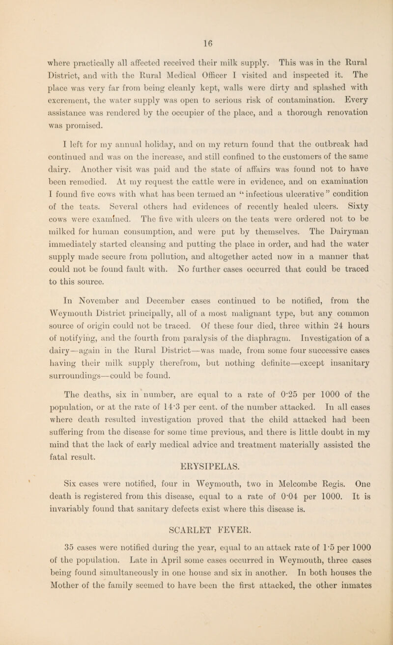 where practically all affected received their milk supply. This was in the Rural District, and with the Rural Medical Officer I visited and inspected it. The place was very far from being cleanly kept, walls were dirty and splashed with excrement, the water supply was open to serious risk of contamination. Every assistance was rendered by the occupier of the place, and a thorough renovation was promised. I left for my annual holiday, and on my return found that the outbreak had continued and was on the increase, and still confined to the customers of the same dairy. Another visit was paid and the state of affairs was found not to have been remedied. At my request the cattle were in evidence, and on examination I found five cows with what has been termed an “ infectious ulcerative ” condition of the teats. Several others had evidences of recently healed ulcers. Sixty cows were examined. The five with ulcers on the teats were ordered not to be milked for human consumption, and were put by themselves. The Dairyman immediately started cleansing and putting the place in order, and had the water supply made secure from pollution, and altogether acted now in a manner that could not be found fault with. No further cases occurred that could be traced to this source. In November and December cases continued to be notified, from the Weymouth District principally, all of a most malignant type, but any common source of origin could not be traced. Of these four died, three within 24 hours of notifying, and the fourth from paralysis of the diaphragm. Investigation of a dairy—again in the Rural District—was made, from some four successive cases having their milk supply therefrom, but nothing definite—except insanitary surroundings—could be found. The deaths, six in number, are equal to a rate of 0*25 per 1000 of the population, or at the rate of 14*3 per cent, of the number attacked. In all cases where death resulted investigation proved that the child attacked had been suffering from the disease for some time previous, and there is little doubt in my mind that the lack of early medical advice and treatment materially assisted the fatal result. ERYSIPELAS. Six cases were notified, four in Weymouth, two in Melcombe Regis. One death is registered from this disease, equal to a rate of 0*04 per 1000. It is invariably found that sanitary defects exist where this disease is. SCARLET EEVER. 35 cases were notified during the year, equal to an attack rate of 1*5 per 1000 of the population. Late in April some cases occurred in Weymouth, three cases being found simultaneously in one house and six in another. In both houses the Mother of the family seemed to have been the first attacked, the other inmates