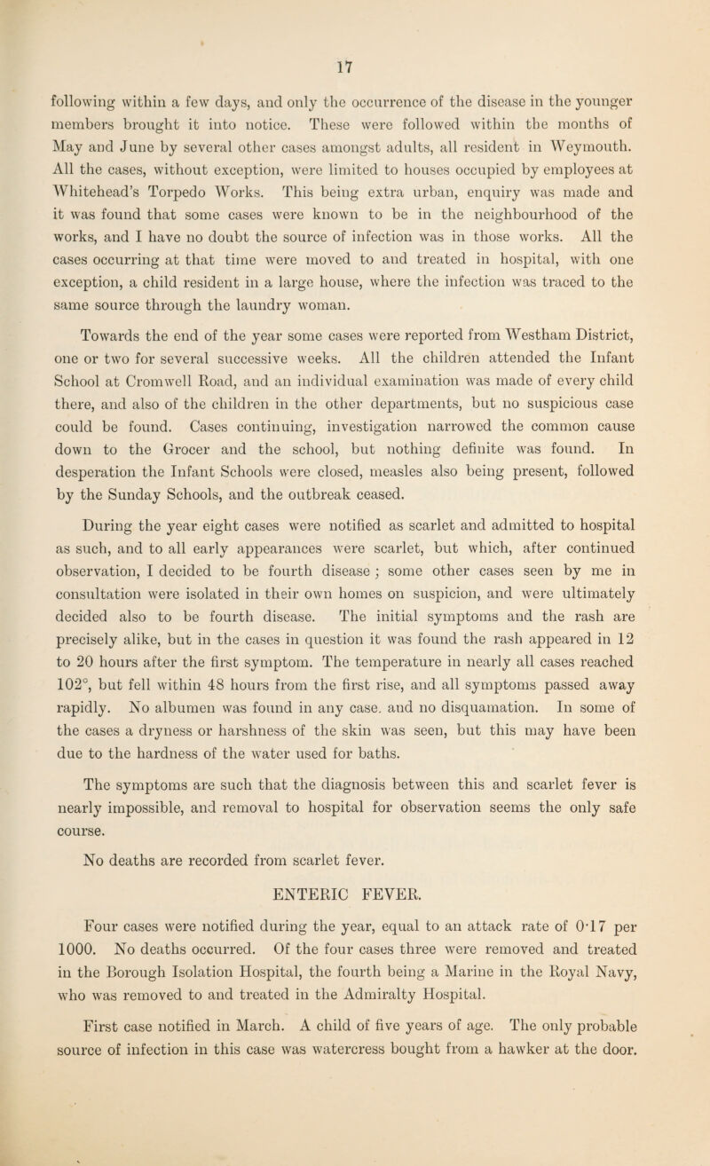 following within a few days, and only the occurrence of the disease in the younger members brought it into notice. These were followed within the months of May and June by several other cases amongst adults, all resident in Weymouth. All the cases, without exception, were limited to houses occupied by employees at Whitehead’s Torpedo Works. This being extra urban, enquiry was made and it was found that some cases were known to be in the neighbourhood of the works, and I have no doubt the source of infection was in those works. All the cases occurring at that time were moved to and treated in hospital, with one exception, a child resident in a large house, where the infection was traced to the same source through the laundry woman. Towards the end of the year some cases were reported from Westham District, one or two for several successive weeks. All the children attended the Infant School at Cromwell Road, and an individual examination was made of every child there, and also of the children in the other departments, but no suspicious case could be found. Cases continuing, investigation narrowed the common cause down to the Grocer and the school, but nothing definite was found. In desperation the Infant Schools were closed, measles also being present, followed by the Sunday Schools, and the outbreak ceased. During the year eight cases were notified as scarlet and admitted to hospital as such, and to all early appearances were scarlet, but which, after continued observation, I decided to be fourth disease ; some other cases seen by me in consultation were isolated in their own homes on suspicion, and were ultimately decided also to be fourth disease. The initial symptoms and the rash are precisely alike, but in the cases in question it was found the rash appeared in 12 to 20 hours after the first symptom. The temperature in nearly all cases reached 102°, but fell within 48 hours from the first rise, and all symptoms passed away rapidly. No albumen was found in any case, and no disquamation. In some of the cases a dryness or harshness of the skin was seen, but this may have been due to the hardness of the water used for baths. The symptoms are such that the diagnosis between this and scarlet fever is nearly impossible, and removal to hospital for observation seems the only safe course. No deaths are recorded from scarlet fever. ENTERIC FEVER. Four cases were notified during the year, equal to an attack rate of 0T7 per 1000. No deaths occurred. Of the four cases three were removed and treated in the Borough Isolation Hospital, the fourth being a Marine in the Royal Navy, who was removed to and treated in the Admiralty Hospital. First case notified in March. A child of five years of age. The only probable source of infection in this case was watercress bought from a hawker at the door.
