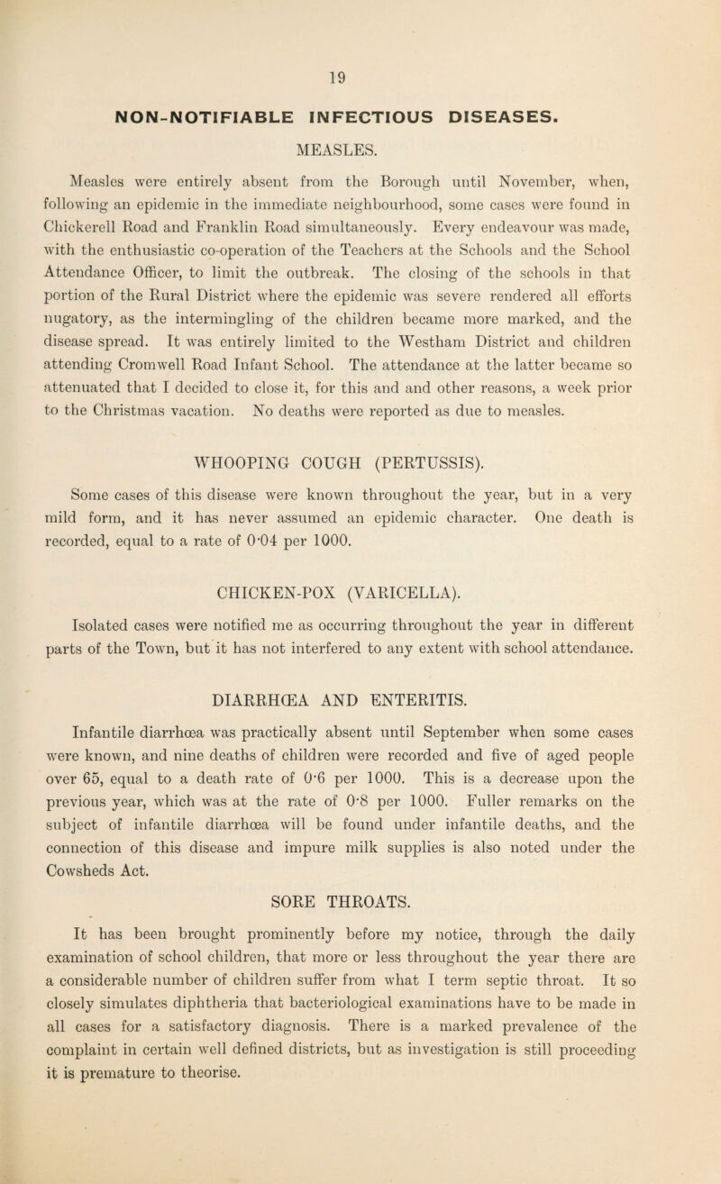 NON-NOTIFIABLE INFECTIOUS DISEASES. MEASLES. Measles were entirely absent from the Borough until November, when, following an epidemic in the immediate neighbourhood, some cases were found in Chickerell Road and Franklin Road simultaneously. Every endeavour was made, with the enthusiastic co-operation of the Teachers at the Schools and the School Attendance Officer, to limit the outbreak. The closing of the schools in that portion of the Rural District where the epidemic was severe rendered all efforts nugatory, as the intermingling of the children became more marked, and the disease spread. It was entirely limited to the Westham District and children attending Cromwell Road Infant School. The attendance at the latter became so attenuated that I decided to close it, for this and and other reasons, a week prior to the Christmas vacation. No deaths were reported as due to measles. WHOOPING COUGH (PERTUSSIS). Some cases of this disease were known throughout the year, but in a very mild form, and it has never assumed an epidemic character. One death is recorded, equal to a rate of (P04 per 1000. CHICKEN-POX (VARICELLA). Isolated cases were notified me as occurring throughout the year in different parts of the Town, but it has not interfered to any extent with school attendance. DIARRHOEA AND ENTERITIS. Infantile diarrhoea was practically absent until September when some cases were known, and nine deaths of children were recorded and five of aged people over 65, equal to a death rate of 0'6 per 1000. This is a decrease upon the previous year, which was at the rate of 0*8 per 1000. Fuller remarks on the subject of infantile diarrhoea will be found under infantile deaths, and the connection of this disease and impure milk supplies is also noted under the Cowsheds Act. SORE THROATS. It has been brought prominently before my notice, through the daily examination of school children, that more or less throughout the year there are a considerable number of children suffer from what I term septic throat. It so closely simulates diphtheria that bacteriological examinations have to be made in all cases for a satisfactory diagnosis. There is a marked prevalence of the complaint in certain well defined districts, but as investigation is still proceeding it is premature to theorise.