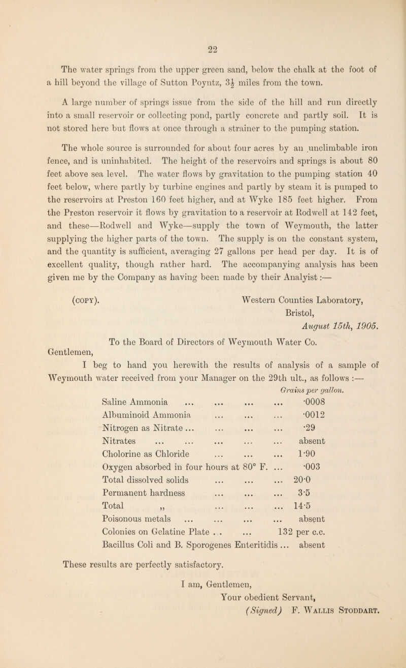 The water springs from the upper green sand, below the chalk at the foot of a hill beyond the village of Sutton Poyntz, 3^ miles from the town. A large number of springs issue from the side of the hill and run directly into a small reservoir or collecting pond, partly concrete and partly soil. It is not stored here but flows at once through a strainer to the pumping station. The whole source is surrounded for about four acres by an unclimbable iron fence, and is uninhabited. The height of the reservoirs and springs is about 80 feet above sea level. The water flows by gravitation to the pumping station 40 feet below, where partly by turbine engines and partly by steam it is pumped to the reservoirs at Preston 160 feet higher, and at Wyke 185 feet higher. From the Preston reservoir it flows by gravitation to a reservoir at Pod well at 142 feet, and these—Rod well and Wyke—supply the town of Weymouth, the latter supplying the higher parts of the town. The supply is on the constant system, and the quantity is sufficient, averaging 27 gallons per head per day. It is of excellent quality, though rather hard. The accompanying analysis has been given me by the Company as having been made by their Analyist:— (copy). Western Counties Laboratory, Bristol, August 15th, 1905. To the Board of Directors of Weymouth Water Co. Gentlemen, I beg to hand you herewith the results of analysis of a sample of Weymouth water received from your Manager on the 29th ult., as follows :—- Grains jper gallon. Saline Ammonia ... ... ... ... ‘0008 Albuminoid Ammonia ... ... ... '0012 Nitrogen as Nitrate... ... ... ... *29 Nitrates ... ... ... ... ... absent Cholorine as Chloride ... ... ... P90 Oxygen absorbed in four hours at 80° F. ... *003 Total dissolved solids ... ... ... 2(H) Permanent hardness ... ... ... 3-5 Total „ ... ... ... 14-5 Poisonous metals ... ... ... ... absent Colonies on Gelatine Plate . . ... 132 per c.c. Bacillus Coli and B. Sporogenes Enteritidis ... absent These results are perfectly satisfactory. I am, Gentlemen, Your obedient Servant, (Signed) F. Wallis Stoddart.
