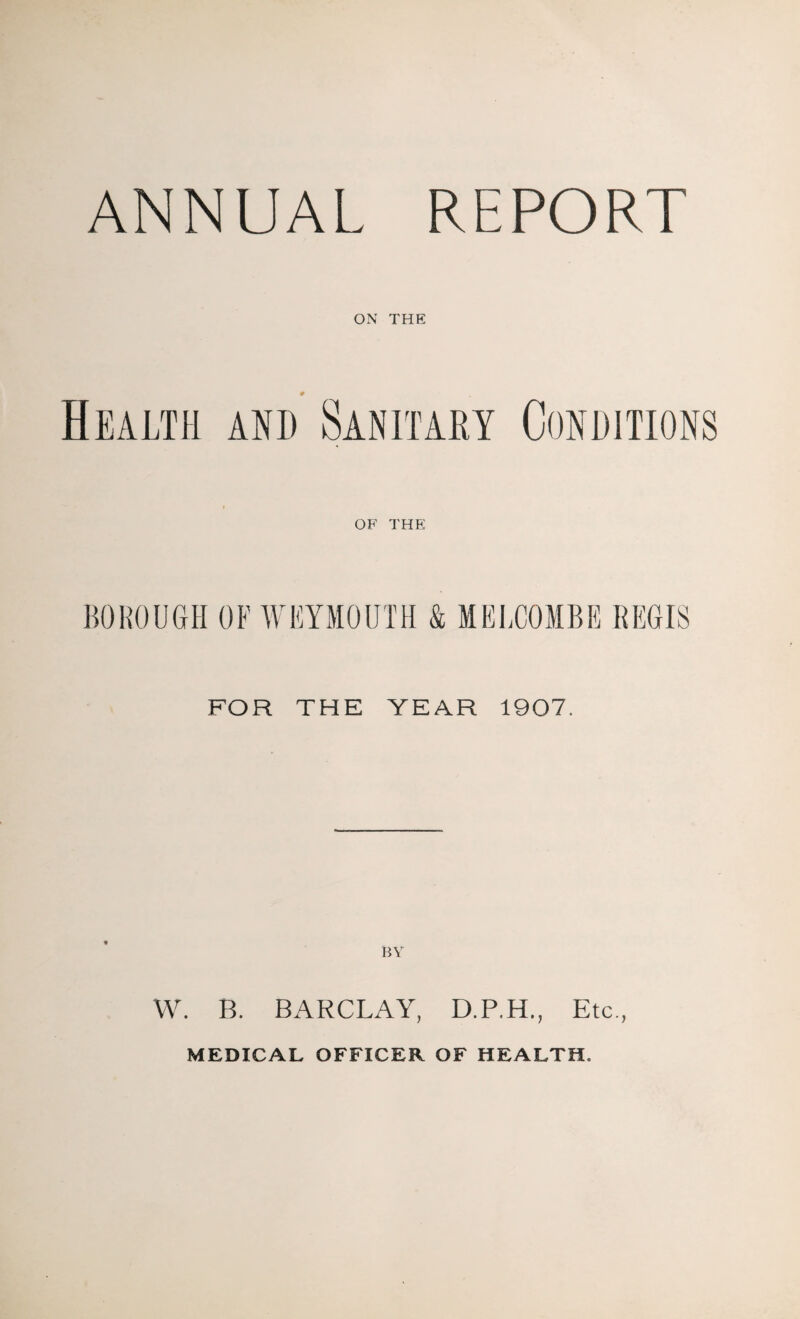 ANNUAL REPORT ON THE Health and Sanitary Conditions OF THE BOROUGH OF WEYMOUTH & MELCOMBE REGIS FOR THE YEAR 1907. W. R. BARCLAY, D.P.H., Etc., MEDICAL OFFICER OF HEALTH.