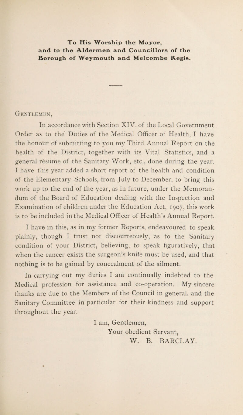 To His Worship the Mayor, and to the Aldermen and Councillors of the Borough of Weymouth and Melcombe Regis. Gentlemen, In accordance with Section XIV. of the Local Government Order as to the Duties of the Medical Officer of Health, I have the honour of submitting to you my Third Annual Report on the health of the District, together with its Vital Statistics, and a general resume of the Sanitary Work, etc., done during the year. I have this year added a short report of the health and condition of the Elementary Schools, from July to December, to bring this work up to the end of the year, as in future, under the Memoran¬ dum of the Board of Education dealing with the Inspection and Examination of children under the Education Act, 1907, this work is to be included in the Medical Officer of Health’s Annual Report. I have in this, as in my former Reports, endeavoured to speak plainly, though I trust not discourteously, as to the Sanitary condition of your District, believing, to speak figuratively, that when the cancer exists the surgeon’s knife must be used, and that nothing is to be gained by concealment of the ailment. In carrying out my duties I am continually indebted to the Medical profession for assistance and co-operation. My sincere thanks are due to the Members of the Council in general, and the Sanitary Committee in particular for their kindness and support throughout the year. I am, Gentlemen, Your obedient Servant, W. B. BARCLAY.