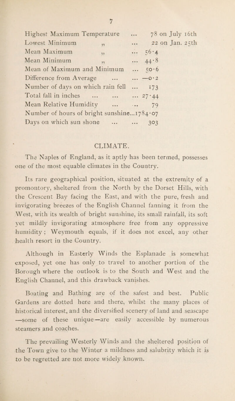 Highest Maximum Temperature Lowest Minimum n Mean Maximum ,, Mean Minimum ,, Mean of Maximum and Minimum Difference from Average 78 on July 16th 22 on Jan. 25th 56'4 44-8 50-6 — 0*2 Number of days on which rain fell Total fall in inches Mean Relative Humidity Number of hours of bright sunshine.. Days on which sun shone 173 27-44 79 1784-07 • 303 CLIMATE. The Naples of England, as it aptly has been termed, possesses one of the most equable climates in the Country. Its rare geographical position, situated at the extremity of a promontory, sheltered from the North by the Dorset Hills, with the Crescent Bay facing the East, and with the pure, fresh and invigorating breezes of the English Channel fanning it from the West, with its wealth of bright sunshine, its small rainfall, its soft yet mildly invigorating atmosphere free from any oppressive humidity ; Weymouth equals, if it does not excel, any other health resort in the Country. Although in Easterly Winds the Esplanade is somewhat exposed, yet one has only to travel to another portion of the Borough where the outlook is to the South and West and the English Channel, and this drawback vanishes. Boating and Bathing are of the safest and best. Public Gardens are dotted here and there, whilst the many places of historical interest, and the diversified scenery of land and seascape —some of these unique—are easily accessible by numerous steamers and coaches. The prevailing Westerly Winds and the sheltered position of the Town give to the Winter a mildness and salubrity which it is to be regretted are not more widely known.