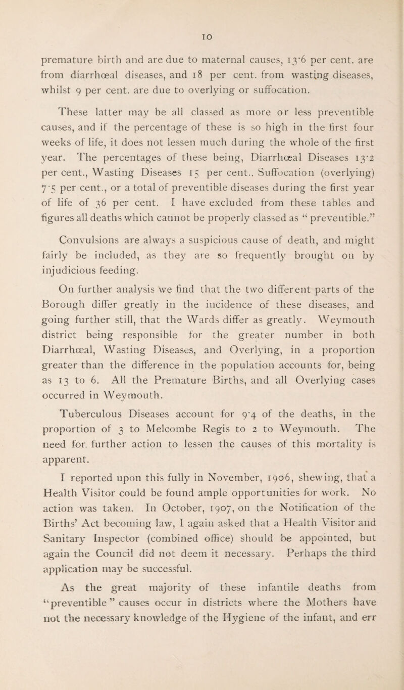 TO premature birth and are due to maternal causes, 13*6 per cent, are from diarrhoea! diseases, and 18 per cent, from wasting diseases, whilst 9 per cent, are due to overlying or suffocation. These latter may be all classed as more or less preventible causes, and if the percentage of these is so high in the first four weeks of life, it does not lessen much during the whole of the first year. The percentages of these being, Diarrhceal Diseases 13*2 per cent., Wasting Diseases 15 per cent.. Suffocation (overlying) 7‘5 Per cent., or a total of preventible diseases during the first year of life of 36 per cent. I have excluded from these tables and figures all deaths which cannot be properly classed as “ preventible.” Convulsions are always a suspicious cause of death, and might fairly be included, as they are so frequently brought on by injudicious feeding. On further analysis we find that the two different parts of the Borough differ greatly in the incidence of these diseases, and going further still, that the Wards differ as greatly. Weymouth district being responsible for the greater number in both Diarrhceal, Wasting Diseases, and Overlying, in a proportion greater than the difference in the population accounts for, being as 13 to 6. All the Premature Births, and all Overlying cases occurred in Weymouth. Tuberculous Diseases account for 9^4 of the deaths, in the proportion of 3 to Melcombe Regis to 2 to Weymouth. The need for further action to lessen the causes of this mortality is apparent. I reported upon this fully in November, 1906, shewing, that a Health Visitor could be found ample opportunities for work. No action was taken. I11 October, 1907,011 the Notification of the Births’ Act becoming law, I again asked that a Health Visitor and Sanitary Inspector (combined office) should be appointed, but again the Council did not deem it necessary. Perhaps the third application may be successful. As the great majority of these infantile deaths from “preventible ” causes occur in districts where the Mothers have not the necessary knowledge of the Hygiene of the infant, and err