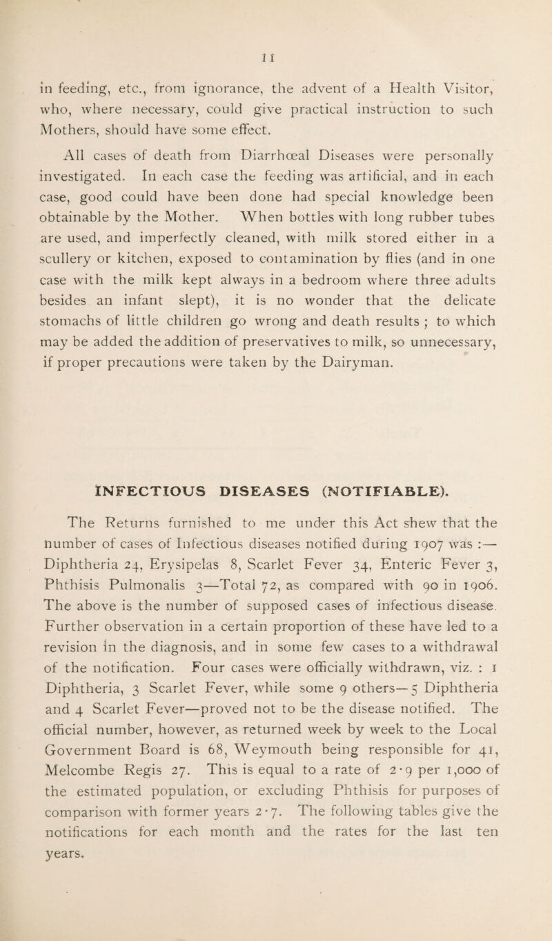 in feeding, etc., from ignorance, the advent of a Health Visitor, who, where necessary, could give practical instruction to such Mothers, should have some effect. All cases of death from Diarrhoeal Diseases were personally investigated. In each case the feeding was artificial, and in each case, good could have been done had special knowledge been obtainable by the Mother. When bottles with long rubber tubes are used, and imperfectly cleaned, with milk stored either in a scullery or kitchen, exposed to contamination by flies (and in one case with the milk kept always in a bedroom where three adults besides an infant slept), it is no wonder that the delicate stomachs of little children go wrong and death results ; to which may be added the addition of preservatives to milk, so unnecessary, if proper precautions were taken by the Dairyman. INFECTIOUS DISEASES (NOTIFIABLE). The Returns furnished to me under this Act shew that the number of cases of Infectious diseases notified during 1907 was :— Diphtheria 24, Erysipelas 8, Scarlet Fever 34, Enteric Fever 3, Phthisis Pulmonalis 3—Total 72, as compared with 90 in 1906. The above is the number of supposed cases of infectious disease. Further observation in a certain proportion of these have led to a revision in the diagnosis, and in some few cases to a withdrawal of the notification. Four cases were officially withdrawn, viz. : 1 Diphtheria, 3 Scarlet Fever, while some 9 others—5 Diphtheria and 4 Scarlet Fever—proved not to be the disease notified. The official number, however, as returned week by week to the Local Government Board is 68, Weymouth being responsible for 41, Melcombe Regis 27. This is equal to a rate of 2*9 per 1,000 of the estimated population, or excluding Phthisis for purposes of comparison with former years 2*7. The following tables give the notifications for each month and the rates for the last ten years.