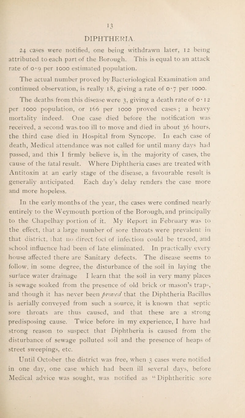 DIPHTHERIA. 24 cases were notified, one being withdrawn later, 12 being attributed to each part of the Borough. This is equal to an attack rate of o-q per 1000 estimated population. The actual number proved by Bacteriological Examination and continued observation, is really 18, giving a rate of 0-7 per 1000. The deaths from this disease were 3, giving a death rate of o -12 per 1000 population, or 166 per 1000 proved cases ; a heavy mortality indeed. One case died before the notification was received, a second was too ill to move and died in about 36 hours, the third case died in Hospital from Syncope. In each case of death, Medical attendance was not called for until many days had passed, and this I firmly believe is, in the majority of cases, the cause of the fatal result. Where Diphtheria cases are treated with Antitoxin at an early stage of the disease, a favourable result is generally anticipated. Each day’s delay renders the case more and more hopeless. In the early months of the year, the cases were confined nearly entirely to the Weymouth portion of the Borough, and principally to the Chapelhay portion of it. My Report in February was to the effect, that a large number of sore throats were prevalent in that district, that no direct foci of infection could be traced, and school influence had been of late eliminated. In practically every house affected there are Sanitary defects. The disease seems to follow, in some degree, the disturbance of the soil in laying the surface water drainage I learn that the soil in very many places is sewage soaked from the presence of old brick or mason’s trapy and though it has never been proved that the Diphtheria Bacillus is aerially conveyed from such a source, it is known that septic sore throats are thus caused, and that these are a strong predisposing cause. Twice before in my experience, I have had strong reason to suspect that Diphtheria is caused from the disturbance of sewage polluted soil and the presence of heaps of street sweepings, etc. Until October the district was free, when 3 cases were notified in one day, one case which had been ill several days, before Medical advice was sought, was notified as “ Diphtheritic sore