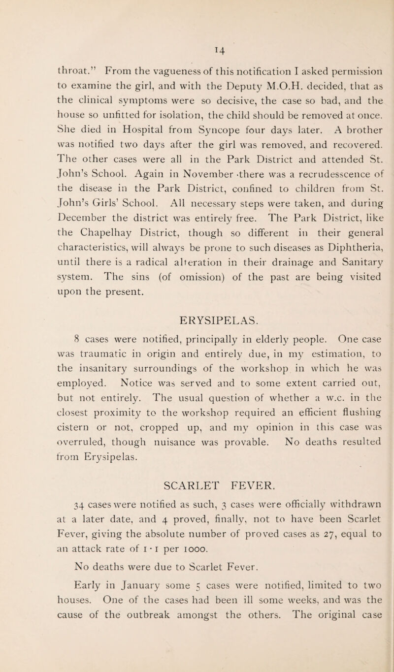 throat.” From the vagueness of this notification I asked permission to examine the girl, and with the Deputy M.O.H. decided, that as the clinical symptoms were so decisive, the case so bad, and the house so unfitted for isolation, the child should be removed at once. She died in Hospital from Syncope four days later. A brother was notified two days after the girl was removed, and recovered. The other cases were all in the Park District and attended St. John’s School. Again in November -there was a recrudesscence of the disease in the Park District, confined to children from St. John’s Girls’ School. All necessary steps were taken, and during December the district was entirely free. The Park District, like the Chapelhay District, though so different in their general characteristics, will always be prone to such diseases as Diphtheria, until there is a radical alteration in their drainage and Sanitary system. The sins (of omission) of the past are being visited upon the present. ERYSIPELAS. 8 cases were notified, principally in elderly people. One case was traumatic in origin and entirely due, in my estimation, to the insanitary surroundings of the workshop in which he was employed. Notice was served and to some extent carried out, but not entirely. The usual question of whether a w.c. in the closest proximity to the workshop required an efficient flushing cistern or not, cropped up, and my opinion in this case was overruled, though nuisance was provable. No deaths resulted from Erysipelas. SCARLET FEVER. 34 cases were notified as such, 3 cases were officially withdrawn at a later date, and 4 proved, finally, not to have been Scarlet Fever, giving the absolute number of proved cases as 27, equal to an attack rate of 1 • 1 per 1000. No deaths were due to Scarlet Fever. Early in January some 5 cases were notified, limited to two houses. One of the cases had been ill some weeks, and was the cause of the outbreak amongst the others. The original case