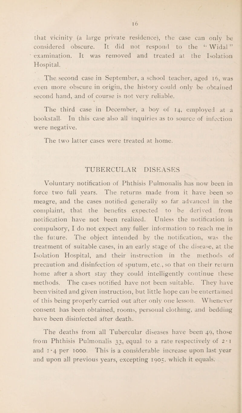 that vicinity (a large private residence), the case can only be considered obscure. It did not respond to the Widal ” examination. It was removed and treated at the Isolation Hospital. The second case in September, a school teacher, aged 16, was even more obscure in origin, the history could only be obtained second hand, and of course is not very reliable. The third case in December, a boy of 14, employed at a bookstall. In this case also all inquiries as to source of infection were negative. The two latter cases were treated at home. TUBERCULAR DISEASES Voluntary notification of Phthisis Pulmonalis has now been in force two full years. The returns made from it have been so meagre, and the cases notified generally so far advanced in the complaint, that the benefits expected to be derived from notification have not been realized. Unless the notification is compulsory, I do not expect any fuller information to reach me in the future. The object intended by the notification, was the treatment of suitable cases, in an early stage of the disease, at the Isolation Hospital, and their instruction in the methods of precaution and disinfection of sputum, etc., so that on their return home after a short stay they could intelligently continue these methods. The cases notified have not been suitable. They have been visited and given instruction, but little hope can be entertained of this being properly carried out after only one lesson. Whenever consent has been obtained, rooms, personal clothing, and bedding have been disinfected after death. The deaths from all Tubercular diseases have been 49, those from Phthisis Pulmonalis 33, equal to a rate respectively of 2-1 and 1 -4 per 1000. This is a considerable increase upon last year and upon all previous years, excepting 1905, which it equals.