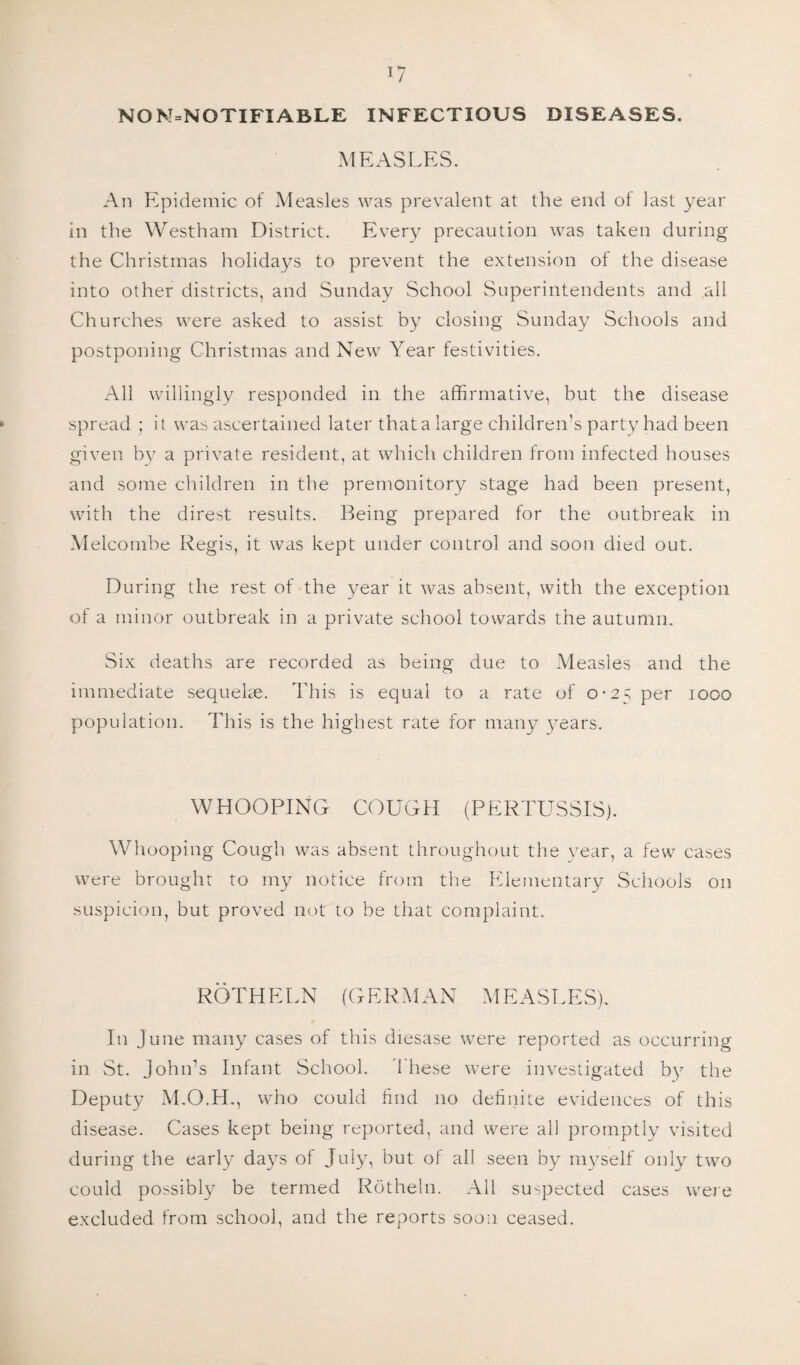 NO N=NOTIFIABLE INFECTIOUS DISEASES. MEASLES. An Epidemic of Measles was prevalent at the end of last year in the Westham District. Every precaution was taken during the Christmas holidays to prevent the extension of the disease into other districts, and Sunday School Superintendents and all Churches were asked to assist by closing Sunday Schools and postponing Christmas and New Year festivities. All willingly responded in the affirmative, but the disease spread ; it was ascertained later that a large children’s party had been given by a private resident, at which children from infected houses and some children in the premonitory stage had been present, with the direst results. Being prepared for the outbreak in Meleombe Regis, it was kept under control and soon died out. During the rest of the year it was absent, with the exception of a minor outbreak in a private school towards the autumn. Six deaths are recorded as being due to Measles and the immediate sequelae. This is equal to a rate of 0-25 per 1000 population. This is the highest rate for many years. WHOOPING COUGH (PERTUSSIS). Whooping Cough was absent throughout the year, a few cases were brought to my notice from the Elementary Schools on suspicion, but proved not to be that complaint. ROTHELN (GERMAN MEASLES). In June many cases of this diesase were reported as occurring in St. John’s Infant School. '1 hese were investigated by the Deputy M.O.H., who could find no definite evidences of this disease. Cases kept being reported, and were all promptly visited during the early days of July, but of all seen by myself only two could possibly be termed Rotheln. All suspected cases were excluded from school, and the reports soon ceased.