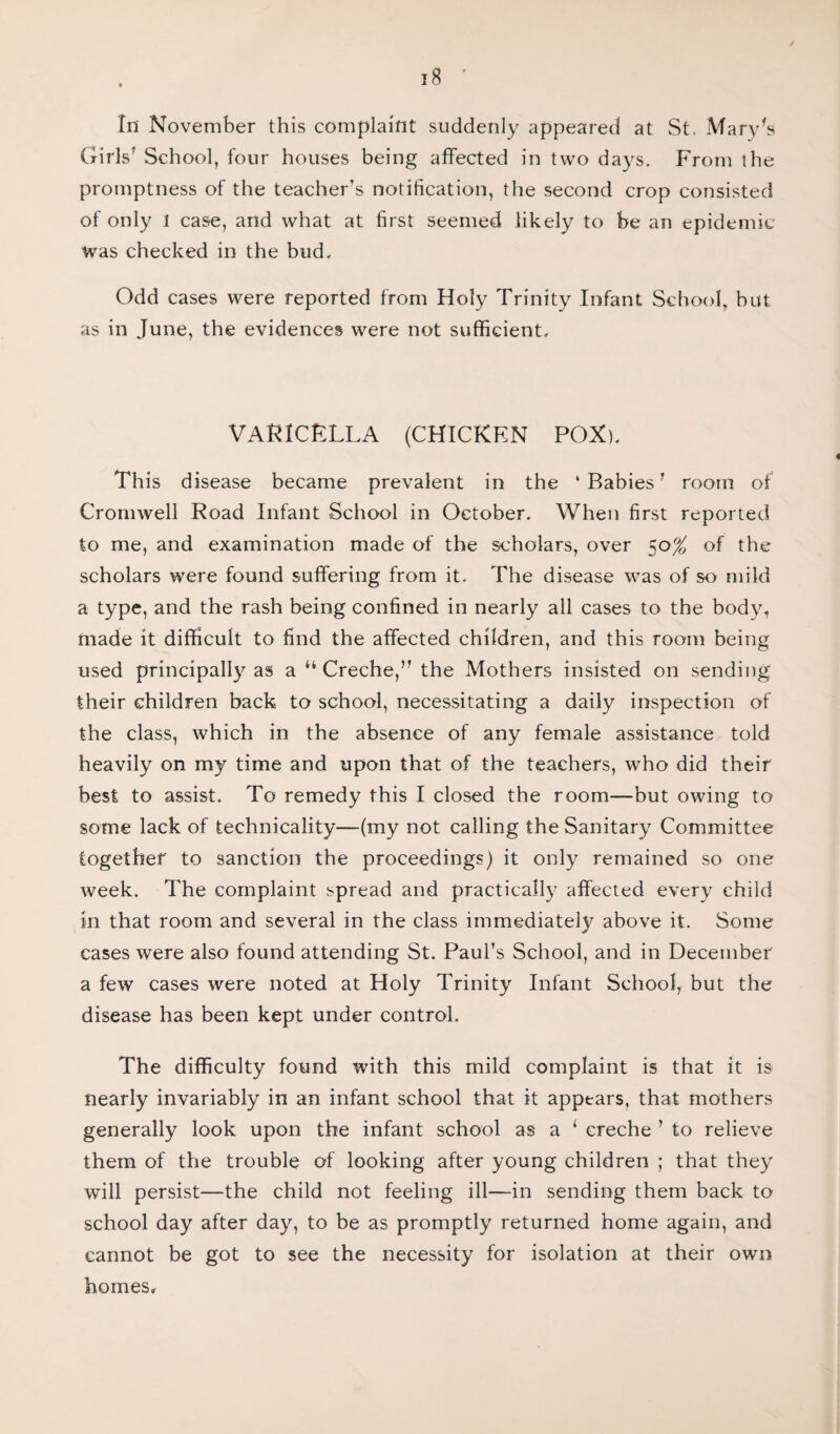 In November this complaint suddenly appeared at St. Mary's Girls7 School, four houses being affected in two days. From the promptness of the teacher’s notification, the second crop consisted of only l case, and what at first seemed likely to be an epidemic was checked in the bud. Odd cases were reported from Holy Trinity Infant School, but as in June, the evidences were not sufficient. VARICELLA (CHICKEN POX). This disease became prevalent in the ‘Babies' room of Cromwell Road Infant School in October. When first reported to me, and examination made of the scholars, over 50% of the scholars were found suffering from it. The disease was of so mild a type, and the rash being confined in nearly all cases to the body, made it difficult to find the affected children, and this room being used principally as a “ Creche, the Mothers insisted on sending their children back to school, necessitating a daily inspection of the class, which in the absence of any female assistance told heavily on my time and upon that of the teachers, who did their best to assist. To remedy this I closed the room—but owing to some lack of technicality—(my not calling the Sanitary Committee together to sanction the proceedings) it only remained so one week. The complaint spread and practically affected every child in that room and several in the class immediately above it. Some cases were also found attending St. Paul’s School, and in December a few cases were noted at Holy Trinity Infant School, but the disease has been kept under control. The difficulty found with this mild complaint is that it is nearly invariably in an infant school that it appears, that mothers generally look upon the infant school as a 1 creche ’ to relieve them of the trouble of looking after young children ; that they will persist—the child not feeling ill—in sending them back to school day after day, to be as promptly returned home again, and cannot be got to see the necessity for isolation at their own homes.