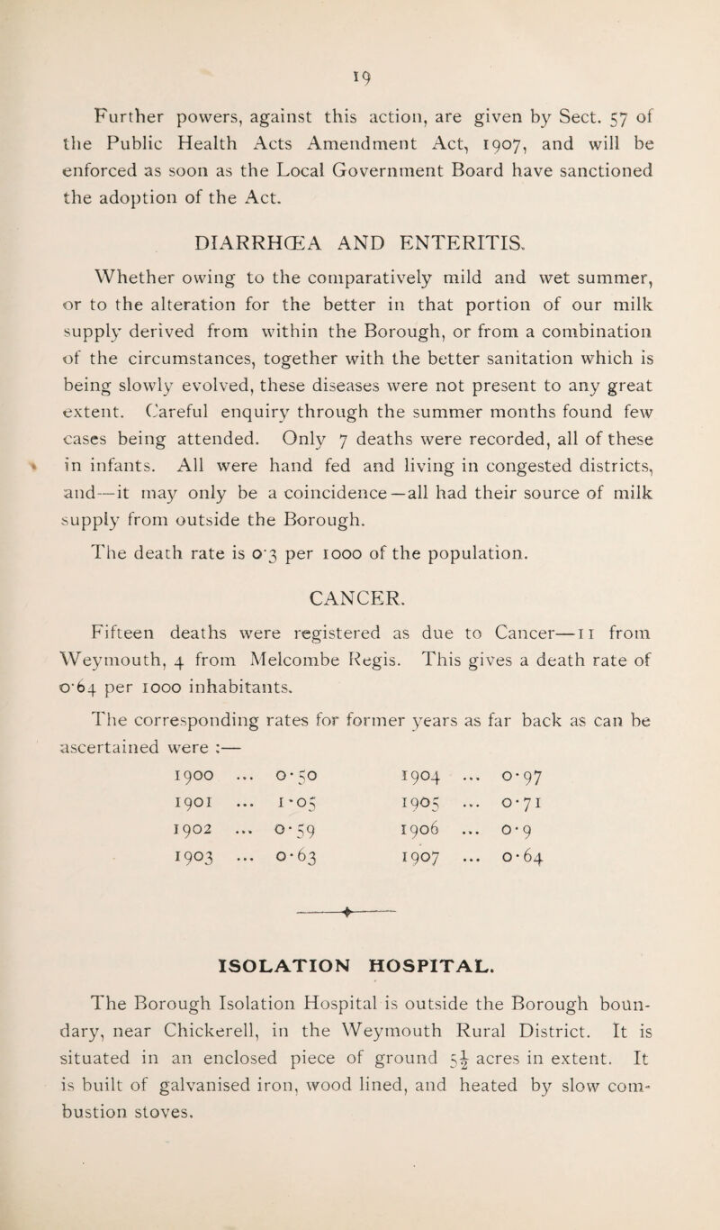 Further powers, against this action, are given by Sect. 57 of the Public Health Acts Amendment Act, 1907, and will be enforced as soon as the Local Government Board have sanctioned the adoption of the Act. DIARRHCEA AND ENTERITIS. Whether owing to the comparatively mild and wet summer, or to the alteration for the better in that portion of our milk supply derived from within the Borough, or from a combination of the circumstances, together with the better sanitation which is being slowly evolved, these diseases were not present to any great extent. Careful enquiry through the summer months found few cases being attended. Only 7 deaths were recorded, all of these in infants. All were hand fed and living in congested districts, and—it may only be a coincidence—all had their source of milk supply from outside the Borough. The death rate is 0'3 per iooo of the population. CANCER. Fifteen deaths were registered as due to Cancer—n from Weymouth, 4 from Melcombe Regis. This gives a death rate of €>•64 per 1000 inhabitants. The corresponding rates for former years as far back as can be ascertained were :— 1900 ... 0-50 1904 ... 0-97 1901 • • • Hi 4 0 Ori i9°5 ... 0-71 1902 0*59 1906 0-9 1903 ... 0-63 1907 0-64 --*—— ISOLATION HOSPITAL. The Borough Isolation Hospital is outside the Borough boun¬ dary, near Chickerell, in the Weymouth Rural District. It is situated in an enclosed piece of ground acres in extent. It is built of galvanised iron, wood lined, and heated by slow com¬ bustion stoves.