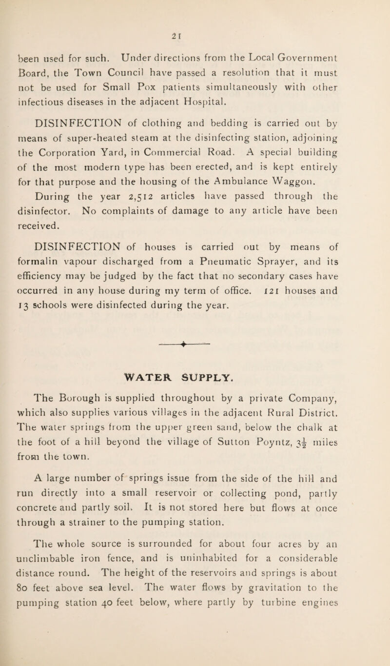 1\ been used for such. Under directions from the Local Government Board, the Town Council have passed a resolution that it must not be used for Small Pox patients simultaneously with other infectious diseases in the adjacent Hospital. DISINFECTION of clothing and bedding is carried out by means of super-heated steam at the disinfecting station, adjoining the Corporation Yard, in Commercial Road. A special building of the most modern type has been erected, and is kept entirely for that purpose and the housing of the Ambulance Waggon. During the year 2,512 articles have passed through the disinfector. No complaints of damage to any article have been received. DISINFECTION of houses is carried out by means of formalin vapour discharged from a Pneumatic Sprayer, and its efficiency may be judged by the fact that no secondary cases have occurred in any house during my term of office. I2i houses and 13 schools were disinfected during the year. -*-_ WATER SUPPLY. The Borough is supplied throughout by a private Company, which also supplies various villages in the adjacent Rural District. The water springs from the upper green sand, below the chalk at the foot of a hill beyond the village of Sutton Poyntz, 3^ miles from the towm. A large number of springs issue from the side of the hill and run directly into a small reservoir or collecting pond, partly concrete and partly soil. It is not stored here but flows at once through a strainer to the pumping station. The whole source is surrounded for about four acres by an unclimbable iron fence, and is uninhabited for a considerable distance round. The height of the reservoirs and springs is about 80 feet above sea level. The water flows by gravitation to the pumping station 40 feet below, where partly by turbine engines