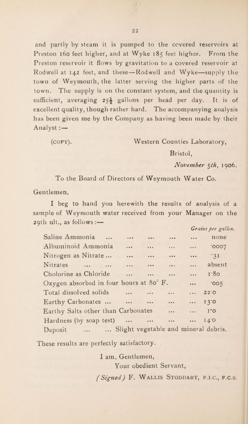 and partly by steam it is pumped to the covered reservoirs at Preston 160 feet higher, and at Wyke 185 feel higher. From the Preston reservoir it flows by gravitation to a covered reservoir at Rodwell at 142 feet, and these-—Rod well and Wyke—supply the town of Weymouth, the latter serving the higher parts of the town. The supply is on the constant system, and the quantity is sufficient, averaging 25^ gallons per head per day. It is of excellent quality, though rather hard. The accompanying analysis has been given me by the Company as having been made by their Analyst : — (copy). Western Counties Laboratory, Bristol, November 5th, 1906. To the Board of Directors of Weymouth Water Co, Gentlemen, I beg to hand you herewith the results of analysis of a sample of Weymouth water received from your Manager on the 29th ult., as follows :— Saline Ammonia Albuminoid Ammonia Nitrogen as Nitrate ... Nitrates Cholorine as Chloride Oxygen absorbed in four hours at 80 F. Total dissolved solids Earthy Carbonates ... Earthy Salts other than Carbonates Hardness (by soap test) Grains per gallon. none •0007 •31 absent r8o •005 220 13-0 ro iq'o Deposit ... Slight vegetable and mineral debris. These results are perfectly satisfactory. I am, Gentlemen, Your obedient Servant, (Signed) F. Wallis Stoddart, f.i.c., f.c.s.