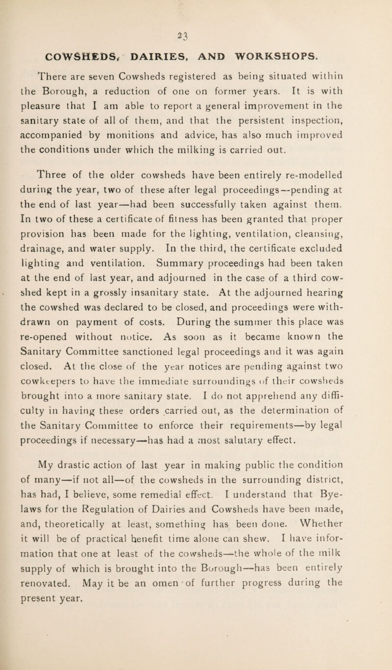 ^3 COWSHEDS, DAIRIES, AND WORKSHOPS. There are seven Cowsheds registered as being situated within the Borough, a reduction of one on former years. It is with pleasure that I am able to report a general improvement in the sanitary state of all of them, and that the persistent inspection, accompanied by monitions and advice, has also much improved the conditions under which the milking is carried out. Three of the older cowsheds have been entirely re-modelled during the year, two of these after legal proceedings—pending at the end of last year—had been successfully taken against them. In two of these a certificate of fitness has been granted that proper provision has been made for the lighting, ventilation, cleansing, drainage, and water supply. In the third, the certificate excluded lighting and ventilation. Summary proceedings had been taken at the end of iast year, and adjourned in the case of a third cow¬ shed kept in a grossly insanitary state. At the adjourned hearing the cowshed was declared to be closed, and proceedings were with¬ drawn on payment of costs. During the summer this place was re-opened without notice. As soon as it became known the Sanitary Committee sanctioned legal proceedings and it was again closed. At the close of the year notices are pending against two cowkeepers to have the immediate surroundings of their cowsheds brought into a more sanitary state. I do not apprehend any diffi¬ culty in having these orders carried out, as the determination of the Sanitary Committee to enforce their requirements—-by legal proceedings if necessary—*has had a most salutary effect. My drastic action of last year in making public the condition of many—if not all—of the cowsheds in the surrounding district, has had, I believe, some remedial effect. I understand that Bye¬ laws for the Regulation of Dairies and Cowsheds have been made, and, theoretically at least, something has been done. Whether it will be of practical henefit time alone can shew. I have infor¬ mation that one at least of the cowsheds—the whole of the milk supply of which is brought into the Borough-— has been entirely renovated. May it be an omen of further progress during the present year.