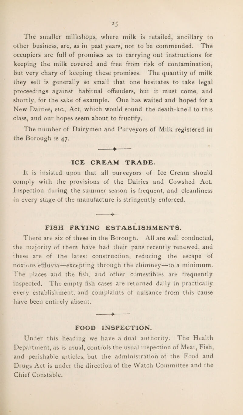 The smaller milkshops, where milk is retailed, ancillary to other business, are, as in past years, not to be commended. The occupiers are full of promises as to carrying out instructions for keeping the milk covered and free from risk of contamination, but very chary of keeping these promises. The quantity of milk they sell is generally so small that one hesitates to take legal proceedings against habitual offenders, but it must come, and shortly, for the sake of example. One has waited and hoped for a New Dairies, etc., Act, which would sound the death-knell to this class, and our hopes seem about to fructify. The number of Dairymen and Purveyors of Milk registered in the Borough is 47. -*-- ICE CREAM TRADE. It is insisted upon that all purveyors of Ice Cream should comply with the provisions of the Dairies and Cowshed Act. Inspection during the summer season is frequent, and cleanliness in every stage of the manufacture is stringently enforced. --4-— FISH FRYING ESTABLISHMENTS. There are six of these in the Borough. All are well conducted, the majority of them have had their pans recently renewed, and these are of the latest construction, reducing the escape of noxious effluvia—excepting through the chimney—-to a minimum. The places and the fish, and other comestibles are frequently inspected. The empty fish cases are returned daily in practically every establishment, and complaints of nuisance from this cause have been entirely absent. -4-- FOOD INSPECTION. Under this heading we have a dual authority. The Health Department, as is usual, controls the usual inspection of Meat, Fish, and perishable articles, but the administration of the Food and Drugs Act is under the direction of the Watch Committee and the Chief Constable.