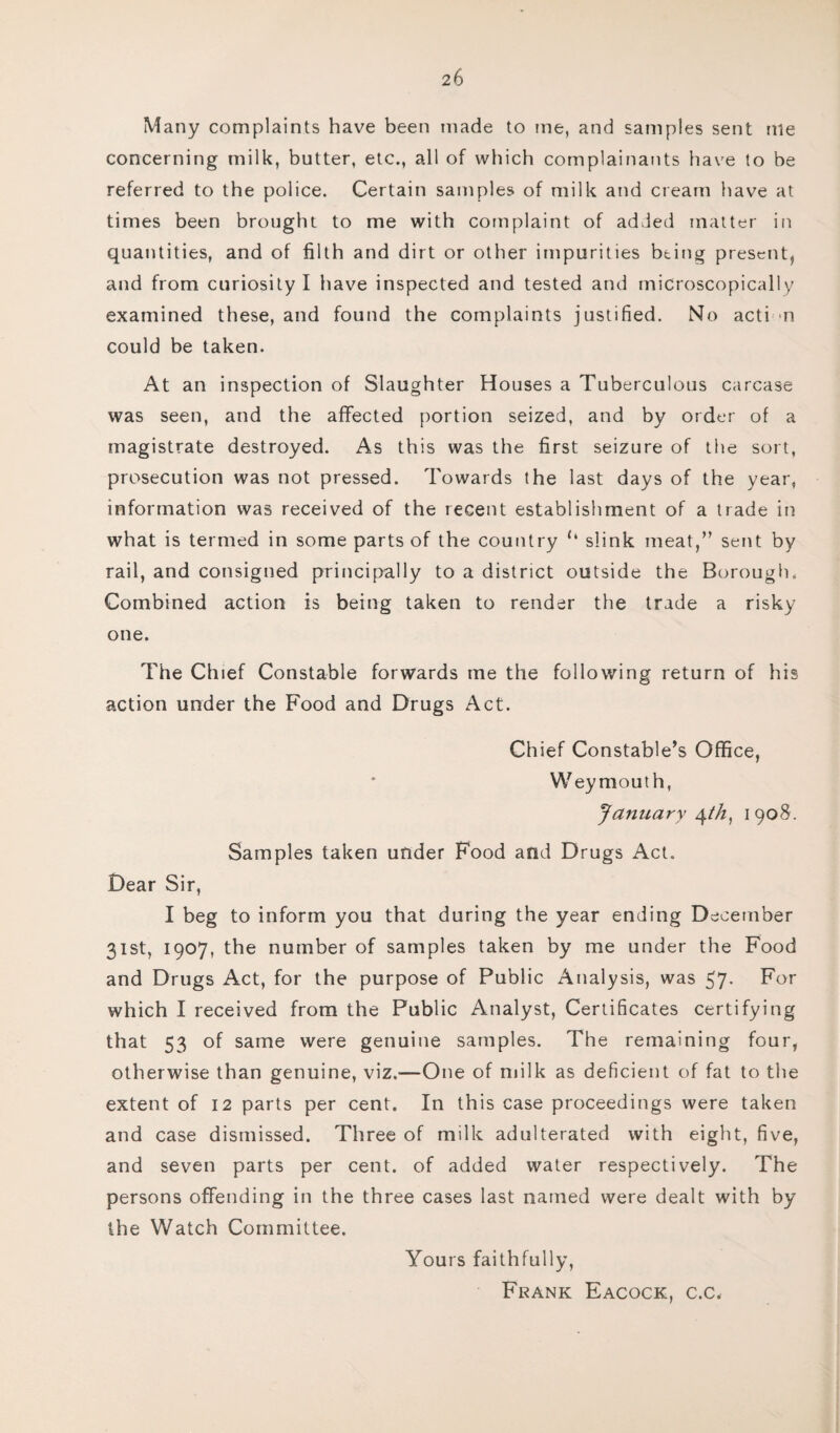 Many complaints have been made to me, and samples sent me concerning milk, butter, etc., all of which complainants have to be referred to the police. Certain samples of milk and cream have at times been brought to me with complaint of added matter in quantities, and of filth and dirt or other impurities being present, and from curiosity I have inspected and tested and microscopically examined these, and found the complaints justified. No acti n could be taken. At an inspection of Slaughter Houses a Tuberculous carcase was seen, and the affected portion seized, and by order of a magistrate destroyed. As this was the first seizure of the sort, prosecution was not pressed. Towards the last days of the year, information was received of the recent establishment of a trade in what is termed in some parts of the country slink meat,” sent by rail, and consigned principally to a district outside the Borough. Combined action is being taken to render the trade a risky one. The Chief Constable forwards me the following return of his action under the Food and Drugs Act. Chief Constable’s Office, Weymouth, January ^th, 1908. Samples taken under Food and Drugs Act. Dear Sir, I beg to inform you that during the year ending December 31st, 1907, the number of samples taken by me under the Food and Drugs Act, for the purpose of Public Analysis, was 57- For which I received from the Public Analyst, Certificates certifying that 53 of same were genuine samples. The remaining four, otherwise than genuine, viz.—One of milk as deficient of fat to the extent of 12 parts per cent. In this case proceedings were taken and case dismissed. Three of milk adulterated with eight, five, and seven parts per cent, of added water respectively. The persons offending in the three cases last named were dealt with by the Watch Committee. Yours faithfully, Frank Eacock, c.c<