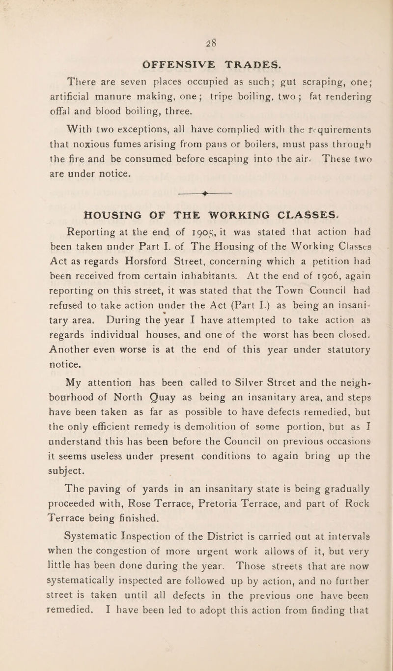 OFFENSIVE TRADES. There are seven places occupied as such; gut scraping, one; artificial manure making, one; tripe boiling, two; fat rendering offal and blood boiling, three. With two exceptions, all have complied with the requirements that noxious fumesarising from pans or boilers, must pass through the fire and be consumed before escaping into the air. These two are under notice. •-♦- HOUSING OF THE WORKING CLASSES. Reporting at the end of 1905, it was stated that action had been taken under Part I. of The Housing of the Working Classes Act as regards Horsford Street, concerning which a petition had been received from certain inhabitants. At the end of 1906, again reporting on this street, it was stated that the Town Council had refused to take action under the Act (Part I.) as being an insani- tary area. During the year I have attempted to take action as regards individual houses, and one of the worst has been closed. Another even worse is at the end of this year under statutory notice. My attention has been called to Silver Street and the neigh¬ bourhood of North Quay as being an insanitary area, and steps have been taken as far as possible to have defects remedied, but the only efficient remedy is demolition of some portion, but as 1 understand this has been before the Council on previous occasions it seems useless under present conditions to again bring up the subject. The paving of yards in an insanitary state is being gradually proceeded with, Rose Terrace, Pretoria Terrace, and part of Rock Terrace being finished. Systematic Inspection of the District is carried out at intervals when the congestion of more urgent work allows of it, but very little has been done during the year. Those streets that are now systematically inspected are followed up by action, and no further street is taken until all defects in the previous one have been remedied. I have been led to adopt this action from finding that
