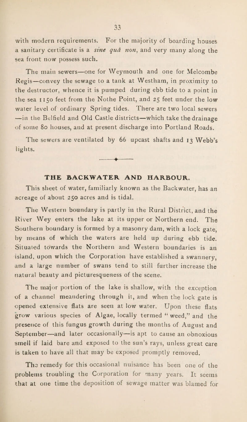 with modern requirements. For the majority of boarding houses a sanitary certificate is a sine qud non, and very many along the sea front now possess such. The main sewers—one for Weymouth and one for Melcombe Regis—convey the sewage to a tank at Westham, in proximity to the destructor, whence it is pumped during ebb tide to a point in the sea 1150 feet from the Nothe Point, and 25 feet under the low water level of ordinary Spring tides. There are two local sewers —in the Bclfield and Old Castle districts—which take the drainage of some 80 houses, and at present discharge into Portland Roads. The sewers are ventilated by 66 upcast shafts and 13 Webb’s lights. ■ ■ ♦—— THE BACKWATER AND HARBOUR. This sheet of water, familiarly known as the Backwater, has an acreage of about 250 acres and is tidal. T1 ie Western boundary is partly in the Rural District, and the River Wey enters the lake at its upper or Northern end. The Southern boundary is formed by a masonry dam, with a lock gate, by means of which the waters are held up during ebb tide. Situated towards the Northern and Western boundaries is an island, upon which the Corporation have established a swannery, and a large number of swans tend to still further increase the natural beauty and picturesqueness of the scene. The major portion of the lake is shallow, with the exception of a channel meandering through it, and when the lock gate is opened extensive flats are seen at low water. Upon these flats grow various species of Algae, locally termed “ weed,” and the presetice of this fungus growth during the months of August and September—and later occasionally—is apt to cause an obnoxious smell if laid bare and exposed to the sun’s rays, unless great care is taken to have all that may be exposed promptly removed. The remedy for this occasional nuisance has been one of the problems troubling the Corporation for many years. It seems that at one time the deposition of sewage matter was blamed for