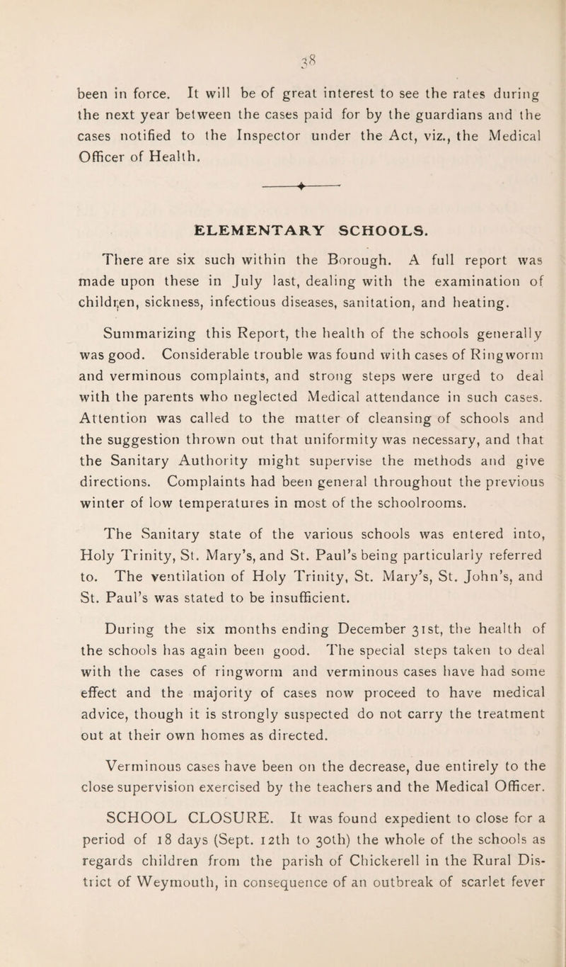 been in force. It will be of great interest to see the rates during the next year between the cases paid for by the guardians and the cases notified to the Inspector under the Act, viz., the Medical Officer of Health. -♦-* ELEMENTARY SCHOOLS. There are six such within the Borough. A full report was made upon these in July last, dealing with the examination of children, sickness, infectious diseases, sanitation, and heating. Summarizing this Report, the health of the schools generally was good. Considerable trouble was found with cases of Ringworm and verminous complaints, and strong steps were urged to deal with the parents who neglected Medical attendance in such cases. Attention was called to the matter of cleansing of schools and the suggestion thrown out that uniformity was necessary, and that the Sanitary Authority might supervise the methods and give directions. Complaints had been general throughout the previous winter of low temperatures in most of the schoolrooms. The Sanitary state of the various schools was entered into, Holy Trinity, St. Mary’s, and St. Paul’s being particularly referred to. The ventilation of Holy Trinity, St. Mary’s, St. John’s, and St. Paul’s was stated to be insufficient. During the six months ending December 31st, the health of the schools has again been good. The special steps taken to deal with the cases of ringworm and verminous cases have had some effect and the majority of cases now proceed to have medical advice, though it is strongly suspected do not carry the treatment out at their own homes as directed. Verminous cases have been on the decrease, due entirely to the close supervision exercised by the teachers and the Medical Officer. SCHOOL CLOSURE. It was found expedient to close for a period of 18 days (Sept. 12th to 30th) the whole of the schools as regards children from the parish of Chickerell in the Rural Dis- tiict of Weymouth, in consequence of an outbreak of scarlet fever