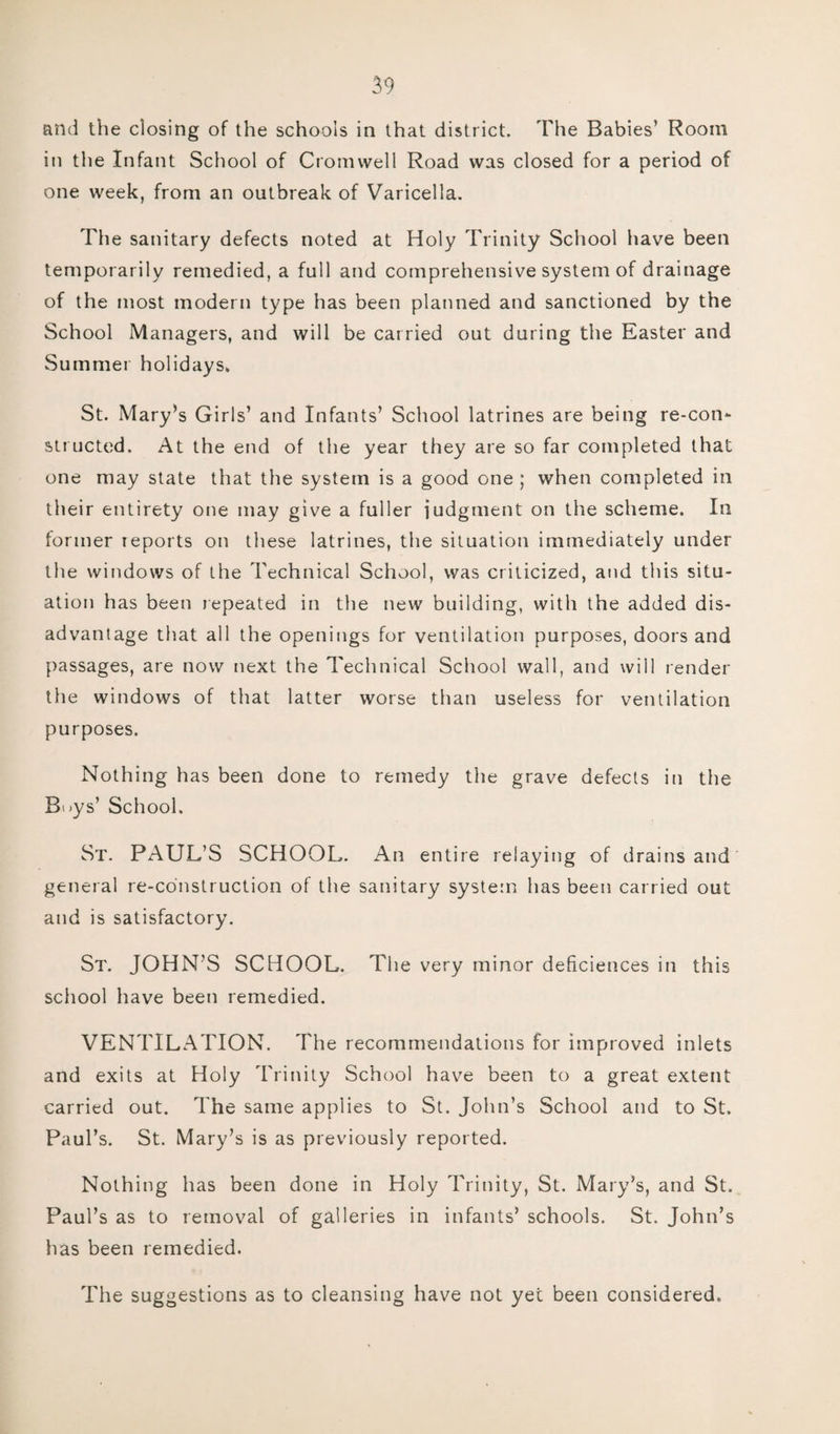 and the dosing of the schools in that district. The Babies’ Room in the Infant School of Cromwell Road was closed for a period of one week, from an outbreak of Varicella. The sanitary defects noted at Holy Trinity School have been temporarily remedied, a full and comprehensive system of drainage of the most modern type has been planned and sanctioned by the School Managers, and will be carried out during the Easter and Summer holidays* St. Mary’s Girls’ and Infants’ School latrines are being re-con¬ structed. At the end of the year they are so far completed that one may state that the system is a good one ; when completed in their entirety one may give a fuller judgment on the scheme. In former reports on these latrines, the situation immediately under the windows of the Technical School, was criticized, and this situ¬ ation has been repeated in the new building, with the added dis¬ advantage that all the openings for ventilation purposes, doors and passages, are now next the Technical School wall, and will render the windows of that latter worse than useless for ventilation purposes. Nothing has been done to remedy the grave defects in the B:»ys’ School. St. PAUL’S SCHOOL. An entire relaying of drains and general re-construction of the sanitary system has been carried out and is satisfactory. St. JOHN’S SCHOOL. The very minor deficiences in this school have been remedied. VENTILATION. The recommendations for improved inlets and exits at Holy Trinity School have been to a great extent carried out. The same applies to St. John’s School and to St. Paul’s. St. Mary’s is as previously reported. Nothing has been done in Holy Trinity, St. Mary’s, and St. Paul’s as to removal of galleries in infants’ schools. St. John’s has been remedied. The suggestions as to cleansing have not yet been considered.