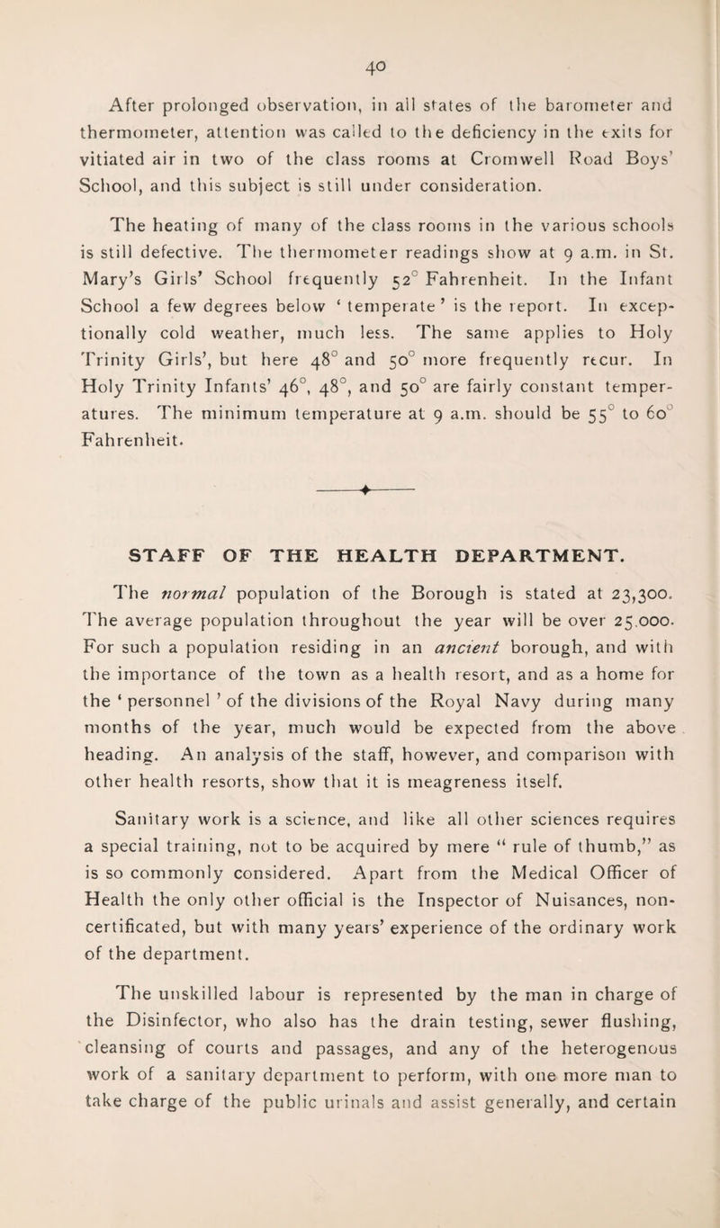 After prolonged observation, in all states of the barometer and thermometer, attention was called to the deficiency in the exits for vitiated air in two of the class rooms at Cromwell Road Boys’ School, and this subject is still under consideration. The heating of many of the class rooms in the various schools is still defective. The thermometer readings show at 9 a.m. in St. Mary’s Girls’ School frequently 520 Fahrenheit. In the Infant School a few degrees below ‘ temperate ’ is the report. In excep¬ tionally cold weather, much less. The same applies to Holy Trinity Girls’, but here 48 and 50 more frequently recur. In Holy Trinity Infants’ 46°, 48°, and 50° are fairly constant temper¬ atures. The minimum temperature at 9 a.m. should be 550 to 60 Fahrenheit. -♦- STAFF OF THE HEALTH DEPARTMENT. The normal population of the Borough is stated at 23,300. The average population throughout the year will be over 25.000. For such a population residing in an ancient borough, and with the importance of the town as a health resort, and as a home for the ‘ personnel ’ of the divisions of the Royal Navy during many months of the year, much would be expected from the above heading. An analysis of the staff, however, and comparison with other health resorts, show that it is meagreness itself. Sanitary work is a science, and like all other sciences requires a special training, not to be acquired by mere “ rule of thumb,” as is so commonly considered. Apart from the Medical Officer of Health the only other official is the Inspector of Nuisances, non- certificated, but with many years’ experience of the ordinary work of the department. The unskilled labour is represented by the man in charge of the Disinfector, who also has the drain testing, sewer flushing, cleansing of courts and passages, and any of the heterogenous work of a sanitary department to perform, with one more man to take charge of the public urinals and assist generally, and certain