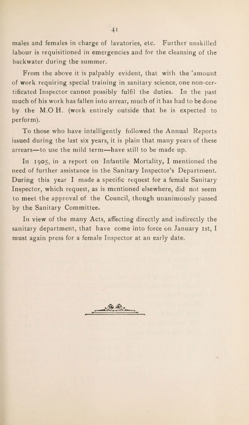 labour is requisitioned in emergencies and for the cleansing of the backwater during the summer. From the above it is palpably evident, that with the 'amount of work requiring special training in sanitary science, one non-cer- tificated Inspector cannot possibly fulfil the duties. In the past much of his work has fallen into arrear, much of it has had to be done by the M.O H. (work entirely outside that he is expected to perform). To those who have intelligently followed the Annual Reports issued during the last six years, it is plain that many years of these arrears—to use the mild term—have still to be made up. In 1905, in a report on Infantile Mortality, I mentioned the need of further assistance in the Sanitary Inspector’s Department. During this year I made a specific request for a female Sanitary Inspector, which request, as is mentioned elsewhere, did not seem to meet the approval of the Council, though unanimously passed by the Sanitary Committee, In view of the many Acts, affecting directly and indirectly the sanitary department, that have come into force on January 1st, I must again press for a female Inspector at an early date.