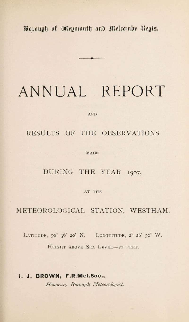 ffiorouglj of (HlUmnoutlj anb JJUlcombe Jt*gis. -+- ANNUAL REPORT AND RESULTS OF THE OBSERVATIONS DURING MADE THE YEAR 1907, AT THE METEOROLOGICAL STATION, WESTHAM. Latitude, 5o? 36' 20 N. Longtitude, 2° 26’ 50* W» Height above Sea Level—22 feet. 1. J. BROWN» F.R.Met.Soc., Honorary Borough Meteorologist