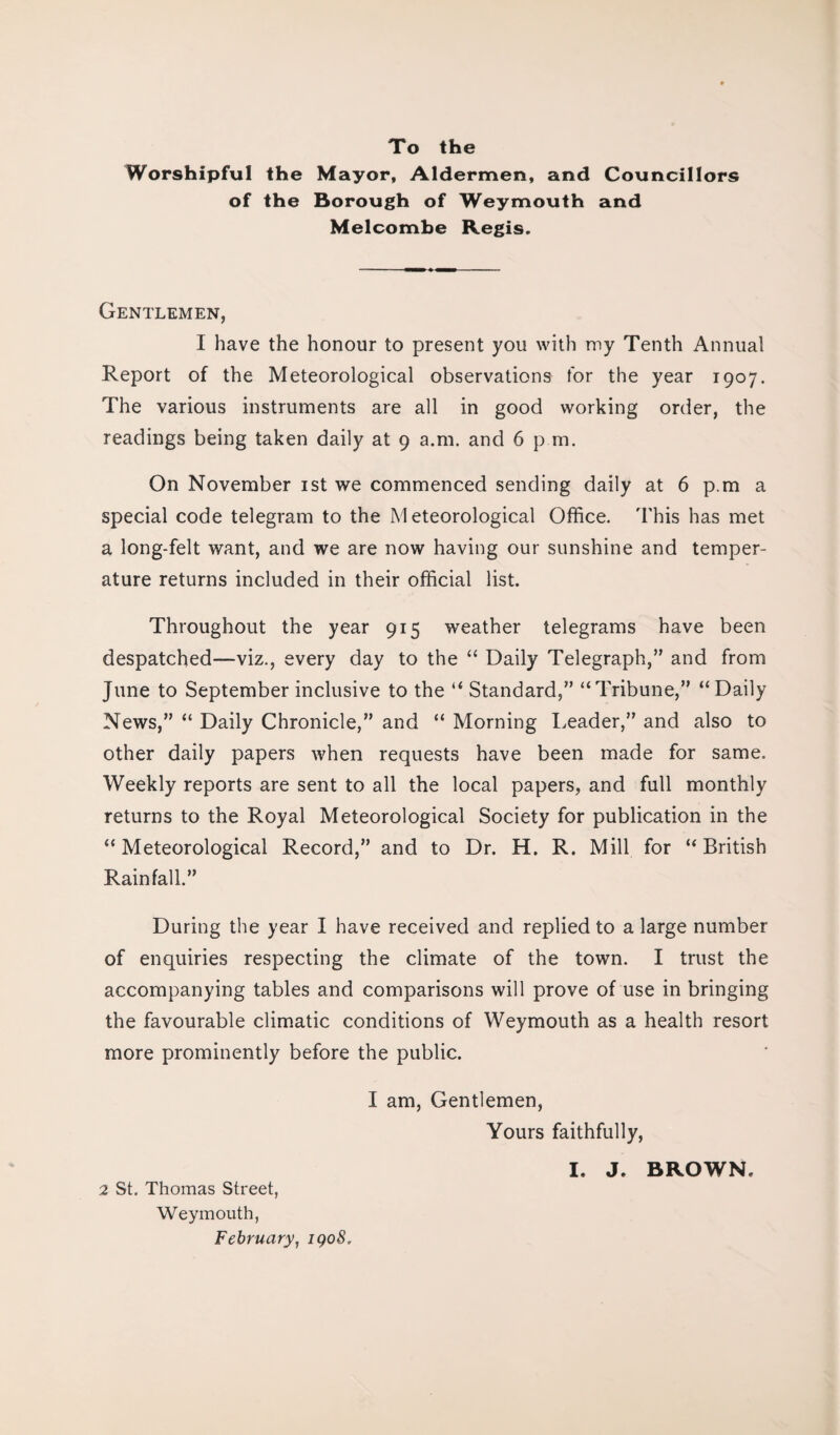 To the Worshipful the Mayor, Aldermen, and Councillors of the Borough of Weymouth and Melcombe Regis. Gentlemen, I have the honour to present you with my Tenth Annual Report of the Meteorological observations for the year 1907. The various instruments are all in good working order, the readings being taken daily at 9 a.m. and 6 p m. On November 1st we commenced sending daily at 6 p.m a special code telegram to the Meteorological Office. This has met a long-felt want, and we are now having our sunshine and temper¬ ature returns included in their official list. Throughout the year 915 weather telegrams have been despatched—viz., every day to the “ Daily Telegraph,” and from June to September inclusive to the “ Standard,” “Tribune,” “Daily News,” “ Daily Chronicle,” and “ Morning Leader,” and also to other daily papers when requests have been made for same. Weekly reports are sent to all the local papers, and full monthly returns to the Royal Meteorological Society for publication in the “Meteorological Record,” and to Dr. H. R. Mill for “British Rainfall.” During the year I have received and replied to a large number of enquiries respecting the climate of the town. I trust the accompanying tables and comparisons will prove of use in bringing the favourable climatic conditions of Weymouth as a health resort more prominently before the public. I am, Gentlemen, Yours faithfully, 2 St. Thomas Street, Weymouth, February, iqo8.