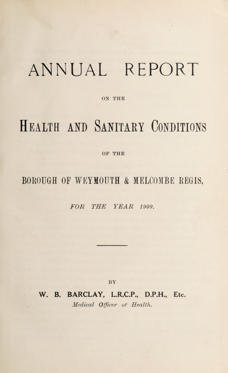 ANNUAL REPORT ON THE Health and Sanitary Conditions OF THE BOROUGH OF WEYMOUTH & MELCOMBE REGIS, FOR THE YEAR 1909. BY W. B. BARCLAY, L.R.C.P., D.P.H., Etc. Medical Officer of Health.