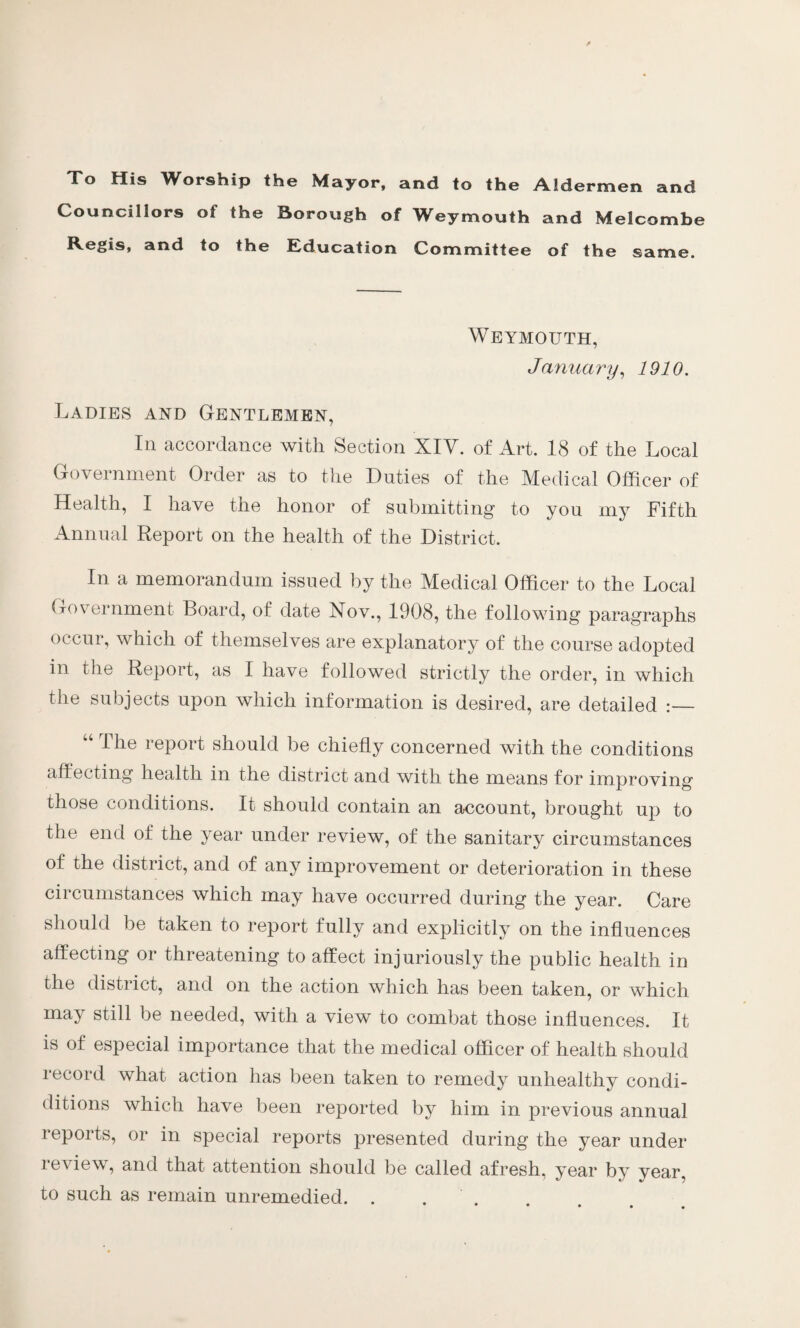 Xo His Worship the Mayor, and to the Aldermen and Councillors of the Borough of Weymouth and Melcombe Regis, and to the Education Committee of the same. Weymouth, January, 1910. Ladies and Gentlemen, In accordance with Section XIY. of Art. 18 of the Local Government Order as to the Duties of the Medical Officer of Health, I have the honor of submitting to you my Fifth Annual Report on the health of the District. In a memorandum issued by the Medical Officer to the Local Government Board, of date Nov., 1908, the following paragraphs occur, which of themselves are explanatory of the course adopted in the Report, as I have followed strictly the order, in which the subjects upon which information is desired, are detailed :— “ The report should be chiefly concerned with the conditions affecting health in the district and with the means for improving those conditions. It should contain an account, brought up to the end of the year under review, of the sanitary circumstances of the district, and of any improvement or deterioration in these circumstances which may have occurred during the year. Care should be taken to report fully and explicitly on the influences affecting or threatening to affect injuriously the public health in the district, and on the action which has been taken, or which may still be needed, with a view to combat those influences. It is of especial importance that the medical officer of health should record what action has been taken to remedy unhealthy condi- ditions which have been reported by him in previous annual reports, or in special reports presented during the year under review, and that attention should be called afresh, year by year, to such as remain unremedied.