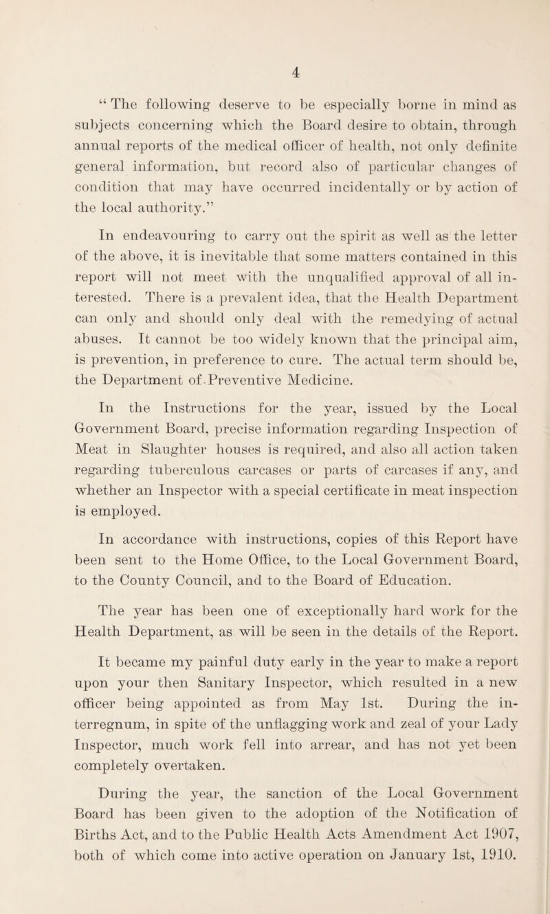 “ The following deserve to be especially borne in mind as subjects concerning which the Board desire to obtain, through annual reports of the medical officer of health, not only definite general information, but record also of particular changes of condition that may have occurred incidentally or by action of the local authority.” In endeavouring to carry out the spirit as well as the letter of the above, it is inevitable that some matters contained in this report will not meet with the unqualified approval of all in¬ terested. There is a prevalent idea, that the Health Department can only and should only deal with the remedying of actual abuses. It cannot be too widely known that the principal aim, is prevention, in preference to cure. The actual term should be, the Department of Preventive Medicine. In the Instructions for the year, issued by the Local Government Board, precise information regarding Inspection of Meat in Slaughter houses is required, and also all action taken regarding tuberculous carcases or parts of carcases if any, and whether an Inspector with a special certificate in meat inspection is employed. In accordance with instructions, copies of this Report have been sent to the Home Office, to the Local Government Board, to the County Council, and to the Board of Education. The year has been one of exceptionally hard work for the Health Department, as will be seen in the details of the Report. It became my painful duty early in the year to make a report upon your then Sanitary Inspector, which resulted in a new officer being appointed as from May 1st. During the in¬ terregnum, in spite of the unflagging work and zeal of your Lady Inspector, much work fell into arrear, and has not yet been completely overtaken. During the year, the sanction of the Local Government Board has been given to the adoption of the Notification of Births Act, and to the Public Health Acts Amendment Act 1907, both of which come into active operation on January 1st, 1910.