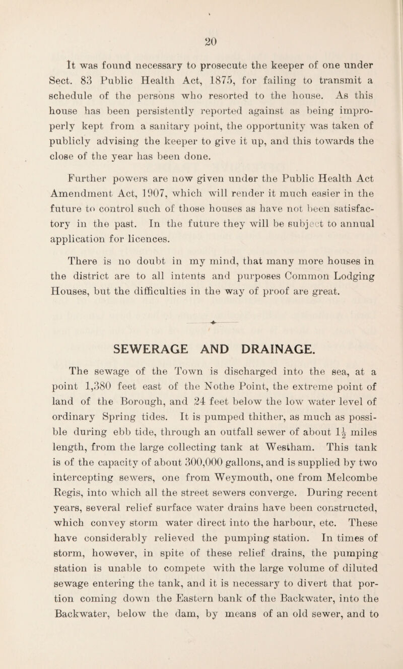 It was found necessary to prosecute the keeper of one under Sect. 83 Public Health Act, 1875, for failing to transmit a schedule of the persons who resorted to the house. As this house has been persistently reported against as being impro¬ perly kept from a sanitary point, the opportunity was taken of publicly advising the keeper to give it up, and this towards the close of the year has been done. Further powers are now given under the Public Health Act Amendment Act, 1907, which will render it much easier in the future to control such of those houses as have not been satisfac¬ tory in the past. In the future they will be subject to annual application for licences. There is no doubt in my mind, that many more houses in the district are to all intents and purposes Common Lodging Houses, but the difficulties in the way of proof are great. SEWERAGE AND DRAINAGE. The sewage of the Town is discharged into the sea, at a point 1,380 feet east of the Nothe Point, the extreme point of land of the Borough, and 24 feet below the low water level of ordinary Spring tides. It is pumped thither, as much as possi¬ ble during ebb tide, through an outfall sewer of about 1^ miles length, from the large collecting tank at Westham. This tank is of the capacity of about 300,000 gallons, and is supplied by two intercepting sewers, one from Weymouth, one from Melcombe Regis, into which all the street sewers converge. During recent years, several relief surface water drains have been constructed, which convey storm water direct into the harbour, etc. These have considerably relieved the pumping station. In times of storm, however, in spite of these relief drains, the pumping station is unable to compete with the large volume of diluted sewage entering the tank, and it is necessary to divert that por¬ tion coming down the Eastern bank of the Backwater, into the Backwater, below the dam, by means of an old sewer, and to